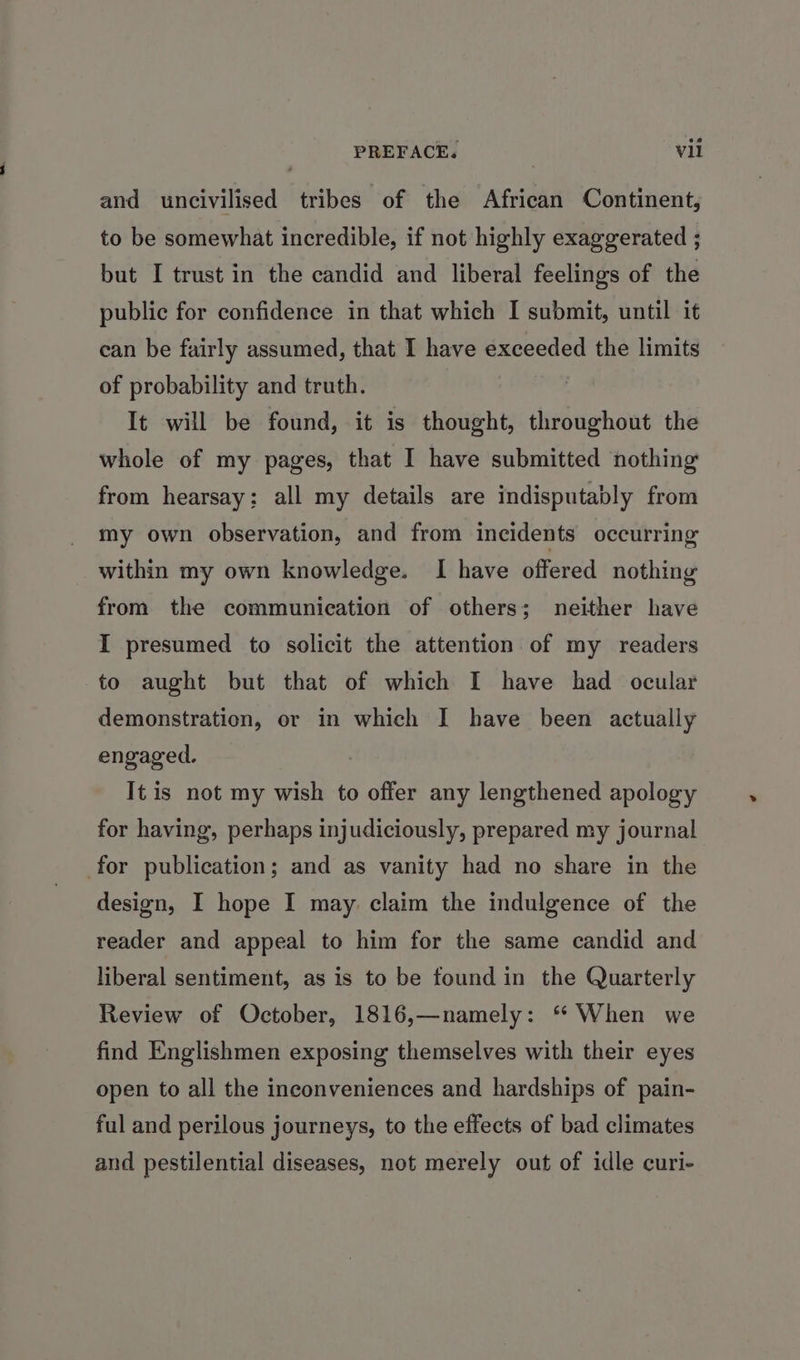 and uncivilised tribes of the African Continent, to be somewhat incredible, if not highly exaggerated ; but I trust in the candid and liberal feelings of the public for confidence in that which I submit, until it can be fairly assumed, that I have exceeded the limits of probability and truth. It will be found, it is thought, throughout the whole of my pages, that I have submitted nothing from hearsay; all my details are indisputably from my own observation, and from incidents occurring within my own knowledge. I have offered nothing from the communication of others; neither have I presumed to solicit the attention of my readers to aught but that of which I have had ocular demonstration, or in which I have been actually engaged. | It is not my wish to offer any lengthened apology for having, perhaps injudiciously, prepared my journal for publication; and as vanity had no share in the design, I hope I may. claim the indulgence of the reader and appeal to him for the same candid and liberal sentiment, as is to be found in the Quarterly Review of October, 1816,—namely: * When we find Englishmen exposing themselves with their eyes open to all the inconveniences and hardships of pain- ful and perilous journeys, to the effects of bad climates and pestilential diseases, not merely out of idle curi-