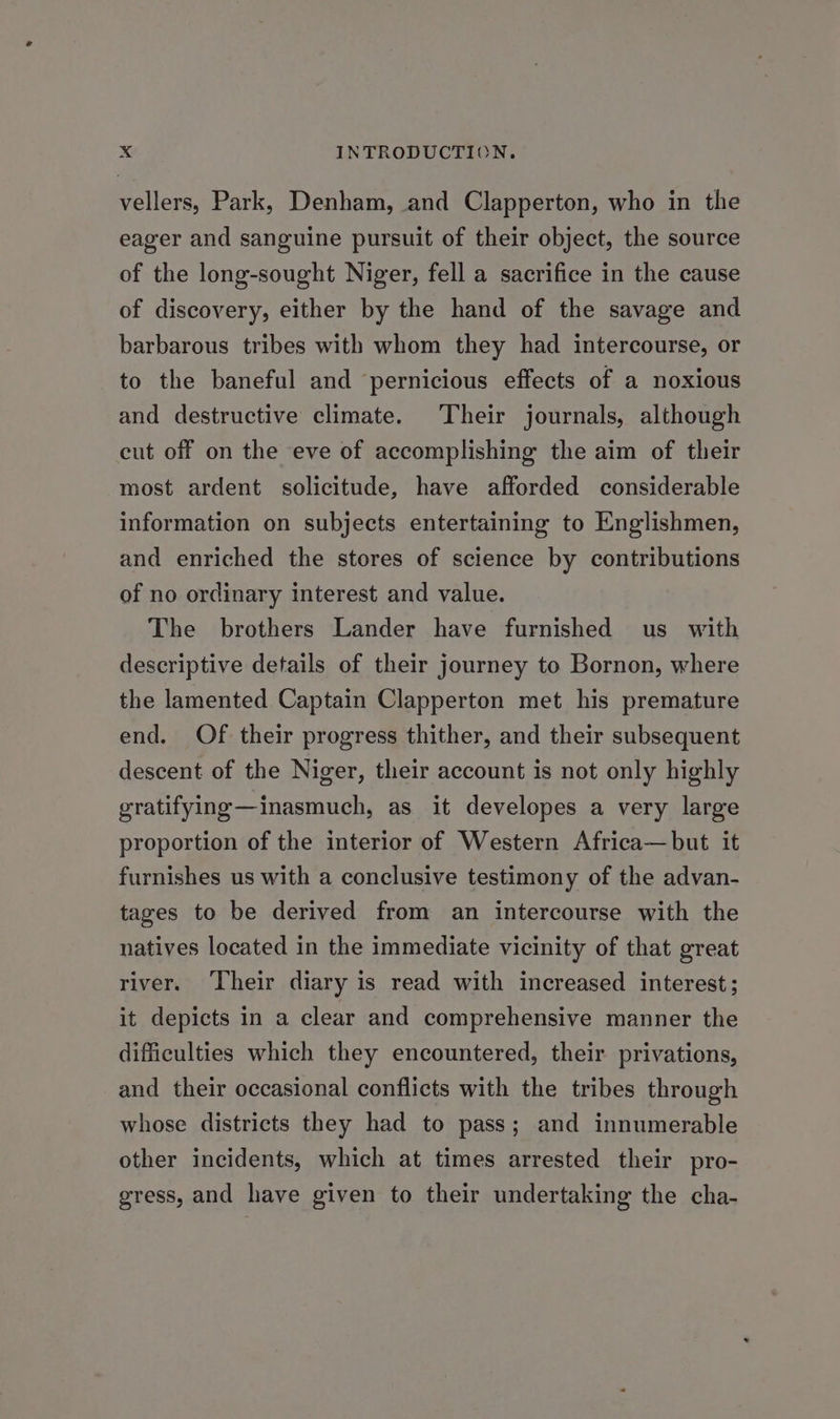 vellers, Park, Denham, and Clapperton, who in the eager and sanguine pursuit of their object, the source of the long-sought Niger, fell a sacrifice in the cause of discovery, either by the hand of the savage and barbarous tribes with whom they had intercourse, or to the baneful and ‘pernicious effects of a noxious and destructive climate. Their journals, although cut off on the eve of accomplishing the aim of their most ardent solicitude, have afforded considerable information on subjects entertaining to Englishmen, and enriched the stores of science by contributions of no ordinary interest and value. The brothers Lander have furnished us with descriptive details of their journey to Bornon, where the lamented Captain Clapperton met his premature end. Of their progress thither, and their subsequent descent of the Niger, their account is not only highly gratifying—inasmuch, as it developes a very large proportion of the interior of Western Africa—but it furnishes us with a conclusive testimony of the advan- tages to be derived from an intercourse with the natives located in the immediate vicinity of that great river. ‘Their diary is read with increased interest; it depicts in a clear and comprehensive manner the difficulties which they encountered, their privations, and their occasional conflicts with the tribes through whose districts they had to pass; and innumerable other incidents, which at times arrested their pro- gress, and have given to their undertaking the cha-