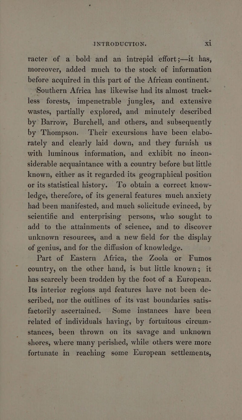racter of a bold and an intrepid effort ;—it has, moreover, added much to the stock of information before acquired in this part of the African continent. Southern Africa has likewise had its almost track- less forests, impenetrable jungles, and extensive wastes, partially explored, and minutely described by Barrow, Burchell, and others, and subsequently by Thompson. Their excursions have been elabo- rately and clearly laid down, and they furnish us with luminous information, and exhibit no incon- siderable acquaintance with a country before but little known, either as it regarded its geographical position or its statistical history. ‘To obtain a correct know- ledge, therefore, of its general features much anxiety had been manifested, and much solicitude evinced, by scientific and enterprising persons, who sought to add to the attainments of science, and to discover unknown resources, and a new field for the display of genius, and for the diffusion of knowledge. Part of Eastern Africa, the Zoola or Fumos country, on the other hand, is but little known; it has scarcely been trodden by the foot of a European. Its interior regions and features have not been de- scribed, nor the outlines of its vast boundaries satis- factorily ascertained. Some instances have been related of individuals having, by fortuitous circum- stances, been thrown on its savage and unknown shores, where many perished, while others were more fortunate in reaching some Kuropean settlements,