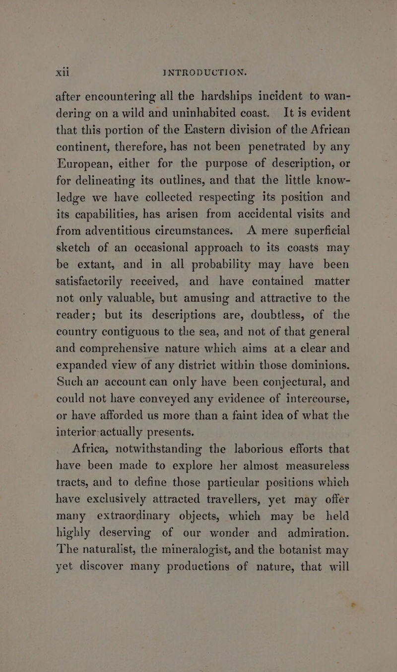 after encountering all the hardships incident to wan- dering on a wild and uninhabited coast. It is evident that this portion of the Eastern division of the African continent, therefore, has not been penetrated by any European, either for the purpose of description, or for delineating its outlines, and that the little know- ledge we have collected respecting its position and its capabilities, has arisen from accidental visits and from adventitious circumstances. A mere superficial sketch of an occasional approach to its coasts may be extant, and in all probability may have been satisfactorily received, and have contained matter not only valuable, but amusing and attractive to the reader; but its descriptions are, doubtless, of the country contiguous to the sea, and not of that general and comprehensive nature which aims at a clear and expanded view of any district within those dominions. Such an account can only have been conjectural, and could not have conveyed any evidence of intercourse, or have afforded us more than a faint idea of what the interior-actually presents. Africa, notwithstanding the laborious efforts that have been made to explore her almost measureless tracts, and to define those particular positions which have exclusively attracted travellers, yet may offer many extraordinary objects, which may be held highly deserving of our wonder and admiration. The naturalist, the mineralogist, and the botanist may yet discover many productions of nature, that will