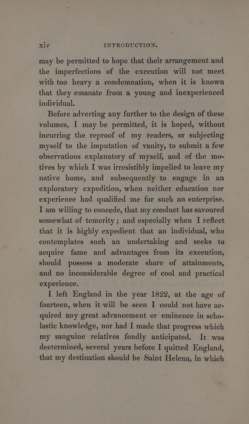 may be permitted to hope that their arrangement and the imperfections of the execution will not meet with too heavy a condemnation, when it is known that they emanate from a young and inexperienced individual. Before adverting any further to the design of these volumes, I may be permitted, it is hoped, without incurring the reproof of my readers, or subjecting myself to the imputation of vanity, to submit a few observations explanatory of myself, and of the mo- tives by which I was irresistibly impelled to leave my native home, and subsequently to engage in an exploratory expedition, when neither education nor experience had qualified me for such an enterprise. I am willing to concede, that my conduct has savoured somewhat of temerity ; and especially when I reflect that it is highly expedient that an individual, who contemplates such an undertaking and seeks to acquire fame and advantages from its execution, should possess a moderate share of attainments, and no inconsiderable degree of cool and practical experience. ! I left England in the year 1822, at the age of fourteen, when it will be seen I could not have ac- quired any great advancement or eminence in scho- lastic knowledge, nor had I made that progress which my sanguine relatives fondly anticipated. It was deetermined, several years before I quitted England, that my destination should be Saint Helena, in which