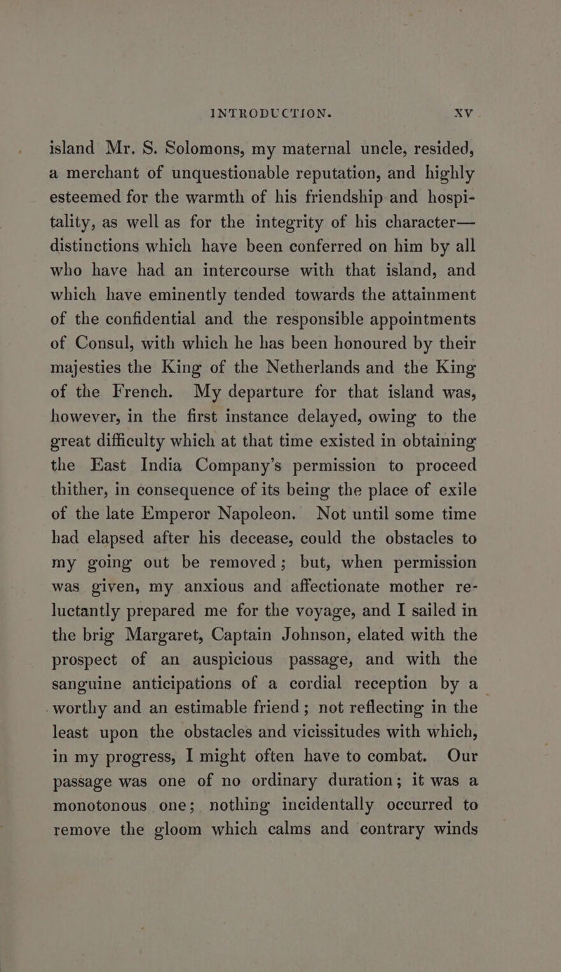 island Mr. S. Solomons, my maternal uncle, resided, a merchant of unquestionable reputation, and highly esteemed for the warmth of his friendship and _ hospi- tality, as well as for the integrity of his character— distinctions which have been conferred on him by all who have had an intercourse with that island, and which have eminently tended towards the attainment of the confidential and the responsible appointments of Consul, with which he has been honoured by their majesties the King of the Netherlands and the King of the French. My departure for that island was, however, in the first instance delayed, owing to the great difficulty which at that time existed in obtaining the East India Company’s permission to proceed thither, in consequence of its being the place of exile of the late Emperor Napoleon. Not until some time had elapsed after his decease, could the obstacles to my going out be removed; but, when permission was given, my anxious and affectionate mother re- luctantly prepared me for the voyage, and I sailed in the brig Margaret, Captain Johnson, elated with the prospect of an auspicious passage, and with the sanguine anticipations of a cordial reception by a_ worthy and an estimable friend; not reflecting in the least upon the obstacles and vicissitudes with which, in my progress, I might often have to combat. Our passage was one of no ordinary duration; it was a monotonous one; nothing incidentally occurred to remove the gloom which calms and contrary winds