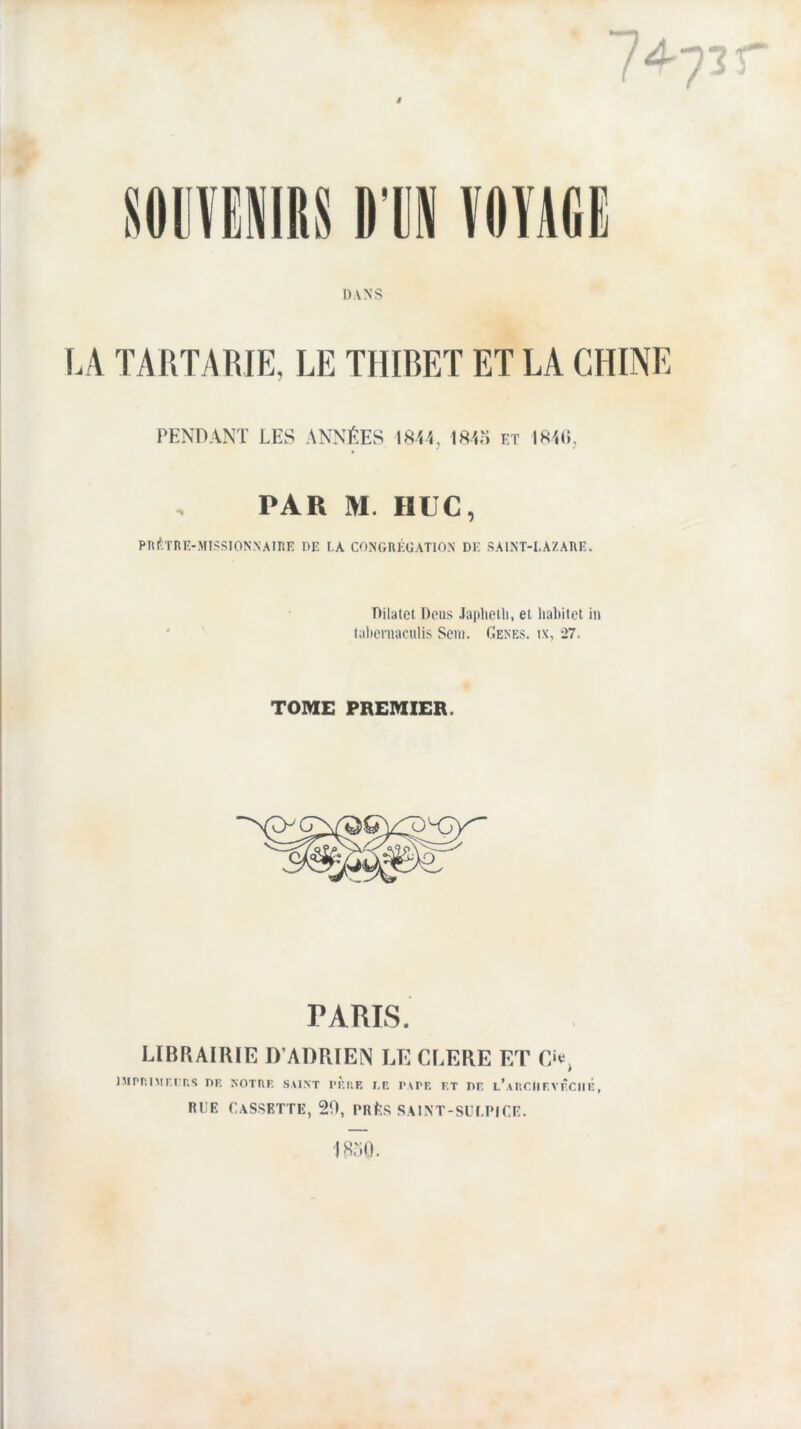 DANS LA TARTARIE, LE THIRET ET LA CHINE PENnAKT LES ANNÉES IS'i'i, IS«> lîT lK',(i, PAR M. HUC, Pniî;TRE-MISSIONNAinE DE EA CONGRÉGATION DE SAINT-LAZARE. Rilatct Dcus Ja|»lielli, et liabiict in tabcrnaculis Scni. Cenes. ix, -27. TOME PREMIER. PARIS. I.IBRAIIUE D’ADRIEN LECLERE ET Cie, iMpnnir.rns de notre saint tère le pape et de l’auciievêciié, RLE Cassette, 20, prLs saint-sli.pice. i 18o().