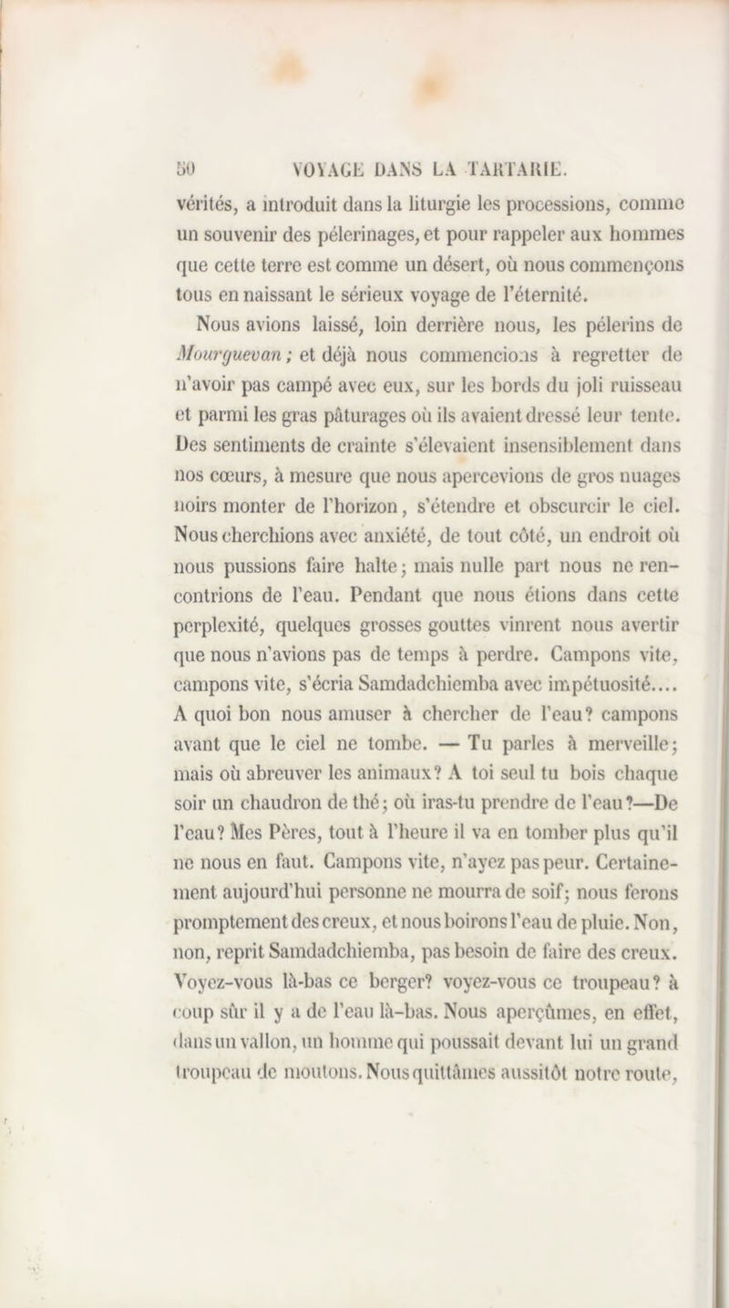 vérités, a introduit dans la liturgie les processions, comme un souvenir des pèlerinages, et pour rappeler aux hommes que cette terre est comme un désert, où nous commençons tous en naissant le sérieux voyage de l’éternité. Nous avions laissé, loin derrière nous, les pèlerins de Müurguevan ; et déjà nous commencions à regretter de n’avoir pas campé avec eux, sur les bords du joli ruisseau et parmi les gras pâturages où ils avaient dressé leur tente. Des sentiments de crainte s’élevaient insensiblement dans nos cœurs, à mesure que nous apercevions de gros nuages noirs monter de l’horizon, s’étendre et obscurcir le ciel. Nous cherchions avec anxiété, de tout côté, un endroit où nous pussions faire halte ; mais nulle part nous ne ren¬ contrions de l’eau. Pendant que nous étions dans cette perplexité, quelques grosses gouttes vinrent nous avertir que nous n’avions pas de temps à perdre. Campons vite, campons vite, s’écria Samdadchiemba avec impétuosité.... A quoi bon nous amuser à chercher de l’eau? campons avant que le ciel ne tombe. — Tu parles à merveille j mais où abreuver les animaux? A toi seul tu bois chaque soir un chaudron de thé; où iras-tu prendre de l’eau?—De l’eau? Mes Pères, tout à l’heure il va en tomber plus qu’il ne nous en faut. Campons vite, n’ayez pas peur. Certaine¬ ment aujourd’hui personne ne mourra de soif; nous ferons promptement des creux, et nous boirons l’eau de pluie. Non, non, reprit Samdadchiemba, pas besoin de faire des creux. Voyez-vous là-bas ce berger? voyez-vous ce troupeau ? à coup sur il y a de l’eau là-bas. Nous aperçûmes, en effet, dans un vallon, un homme qui poussait devant lui un grand troupeau de moutons. Nous quittâmes aussitôt notre route,