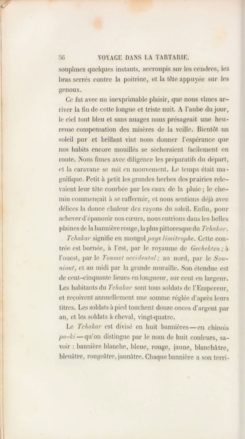 soupîines quelciues instants, accroupis sur les cendres, les bras serrés contre la poitrine, et la tête appuyée sur les pienoux. Ce fut avec uu inexprimable plaisir, que nous vîmes ar¬ river la tin de cette longue et triste nuit. A l’aube du jour, le ciel tout bleu et sans nuages nous présageait une heu¬ reuse compensation des misères de la veille. Bientôt un soleil pur et brillant vint nous donner l’espérance que nos habits encore mouillés se sécheraient facilement en roule. Nous fîmes avec diligence les préparatifs du départ, et la caravane se mit en mouvement. Le temps était ma- gnitique. Petit à petit les grandes herbes des prairies rele¬ vaient leur tête courbée par les eaux de la pluie; le che¬ min commençait à se raftérmir, et nous sentions déjà avec délices la douce chaleur des rayons du soleil. Enfin, pour achever d’épanouir nos cœurs, nous entrions dans les belles plaines de la bannière rouge, la plus pittoresque du Tchakor. Tchakar signifie en mongol pays limitj'ophe. Cette con¬ trée est bornée, à l’est, par le royaume de Gechekten; à l’ouest, par le Toinnct occidental ; au nord, par le Son- niout, et au midi par la grande muraille. Son étendue est de cent-cinquante lieues en longueur, sur cent en largeur. Les habitants du Tchakar sont tous soldats de rEmpereur, et reçoivent annuellement une somme réglée d’après leurs titres. Les soldats à pied touchent douze onces d’argent par au, et les soldats à cheval, vingt-quatre. Le Tchakar est divisé en huit bannières—en chinois pa-ki — qu’on distingue par le nom de huit couleurs, sa¬ voir : bannière blanche, bleue, rouge, jaune, blanchâtre, bleuâtre, rougeâtre, jaunâtre. Chaque bannière a son terri-