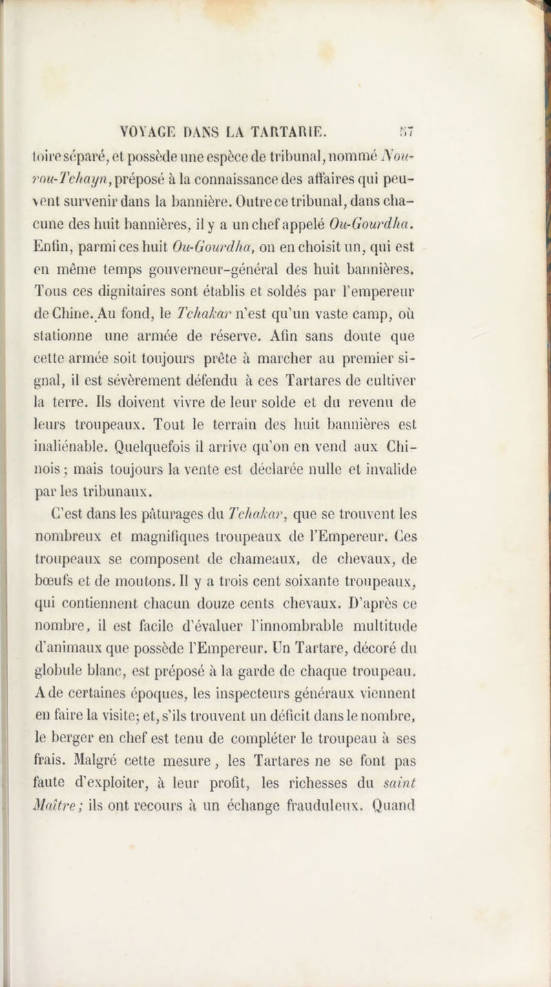 toiroséparé, ot possède une espèce de tribunal, nommé ^Yok- y W/eyn, préposé à la connaissance des afiaires qui peu¬ vent survenir dans la bannière. Outre ce tribunal, dans cha¬ cune des huit bannières, il y a un chef appelé Ou-Gourdha. Enfin, parmi ces huit Ou-Goiirdka, on en choisit un, qui est en même temps gouverneur-général des huit bannières. Tous ces dignitaires sont établis et soldés par l’empereur de Chine. Au fond, le Tchakar n’est qu’un vaste camp, où stationne une armée de réserve. Afin sans doute que cette armée soit toujours prête à marcher au premier si¬ gnal, il est sévèrement défendu à ces Tartares de cultiver la terre. Ils doivent vivre de leur solde et du revenu de leurs troupeaux. Tout le terrain des huit bannières est inaliénable. Quelquefois il arrive qu’on en vend aux Chi¬ nois ; mais toujours la vente est déclarée nulle et invalide par les tribunaux. C’est dans les pâturages du Tchakar, que se trouvent les nombreux et magnifiques troupeaux de l’Empereur. Ces troupeaux se composent de chameaux, de chevaux, de bœufs et de moutons. 11 y a trois cent soixante troupeaux, qui contiennent chacun douze cents chevaux. D’après ce nombre, il est facile d’évaluer l’innombrable multitude d’animaux que possède l’Empereur. Un Tartare, décoré du globule blanc, est préposé à la garde de chaque troupeau. A de certaines époques, les inspecteurs généraux viennent en faire la visite; et, s'ils trouvent un déficit dans le nombre, le berger en chef est tenu de compléter le troupeau à ses frais. Malgré cette mesure, les Tartares ne se font pas faute d’exploiter, à leur profit, les richesses du saint Maître; ils ont recours à un échange frauduleux. Quand