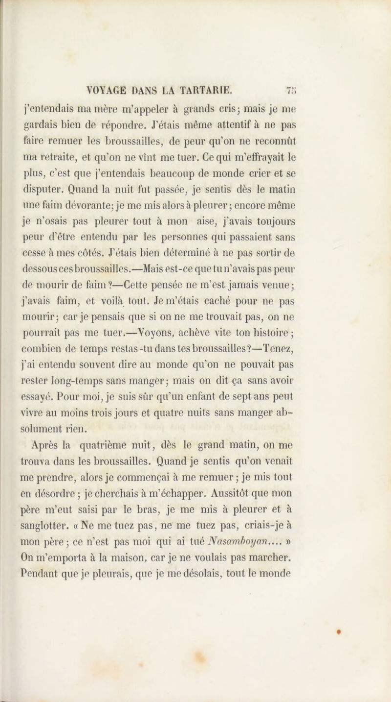 j’ontondais manière m’appeler à grands crisj mais je me gardais bien de répondre. J’étais même attentif à ne pas faire remuer les broussailles, de peur qu’on ne reconnut ma retraite, et qu’on ne vînt me tuer. Ce qui m’etîrayait le plus, c’est que j’entendais beaucoup de monde crier et se disputer. Quand la nuit fut passée, je sentis dès le matin une flnm dévorante; je me mis alors à pleui’er; encore même je n’osais pas pleurer tout à mon aise, j’avais toujours peur d’être entendu par les personnes qui passaient sans cesse à mes côtés. J’étais bien déterminé à ne pas sortir de dessous ces broussailles.—Mais est-ce que tu n’avais pas peur de mourir de faim?—Cette pensée ne m’est jamais venue; j’avais faim, et voilà tout. Je m’étais caché pour ne pas mourir; car je pensais que si on ne me trouvait pas, on ne pourrait pas me tuer.—Voyons, achève vite ton histoire ; combien de temps restas-tu dans tes broussailles?—Tenez, j’ai entendu souvent dire au monde qu’on ne pouvait pas rester long-temps sans manger; mais on dit ça sans avoir essayé. Pour moi, je suis sûr qu’un enfant de sept ans peut vivre au moins trois jours et quatre nuits sans manger ab¬ solument rien. Après la quatrième nuit, dès le grand matin, on me trouva dans les broussailles. Quand je sentis qu’on venait me prendre, alors je commençai à me remuer ; je mis tout en désordre ; je cherchais à m’échapper. Aussitôt que mon père m’eut saisi par le bras, je me mis à pleurer et à sanglotter. «Ne me tuez pas, ne me tuez pas, criais-je à mon père; ce n’est pas moi qui ai tué Nasamboyan.... » On m’emporta à la maison, car je ne voulais pas marcher. Pendant que je pleurais, que je me désolais, tout le monde