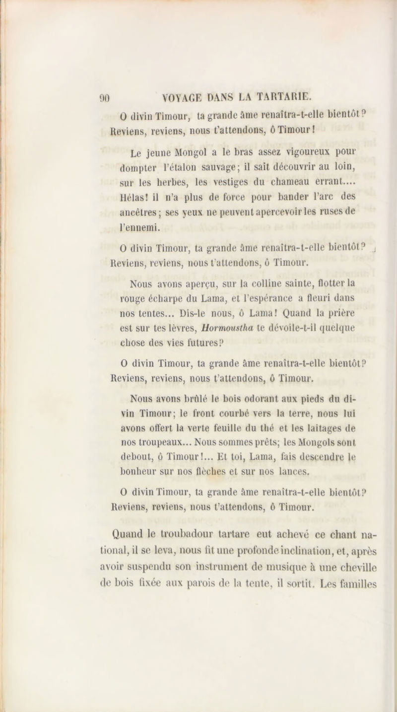 O divin Tiinour, ta grande âme renaîtra-t-elle bientôt ? Reviens, reviens, nous t’attendons, ô Timour I Le jeune Mongol a le bras assez vigoureux pour dompter l’étalon sauvage; il sait découvrir au loin, sur les herbes, les vestiges du chameau errant.... Hélas! il n’a plus de force pour bander l’arc des ancêtres; ses yeux ne peuvent apercevoir les ruses de l’ennemi. O divin Timour, ta grande âme renaîtra-t-elle bientôt? ^ Reviens, reviens, nous t’attendons, ô Timour. Nous avons aperçu, sur la colline sainte, flotter la rouge écharpe du Lama, et l’espérance a fleuri dans nos tentes... Dis-ie nous, ô Lama! Quand la prière est sur tes lèvres, liormoustha te dévoile-t-il quelque chose des vies futures O divin Timour, ta grande âme renaîtra-t-elle bientôt? Reviens, reviens, nous t’attendons, ô Timour. Nous avons brûlé le bois odorant aux pieds du di¬ vin Timour; le front courbé vers la terre, nous lui avons otïert la verte feuille du thé et les laitages de nos troupeaux... Nous sommes prêts; les Mongols sont debout, ô Timour!... Et toi. Lama, fais descendre le bonheur sur nos flèches et sur nos lances. O divin Timour, ta grande âme renaîtra-t-elle bientôt? Reviens, reviens, nous t’attendons, 6 Timour. Quand le troubadour tartare eut achevé ce clianl na¬ tional, il se leva, nous lit une profonde inclination, et, après avoir suspendu son instrument de musique à une cheville de bois fixée aux parois do la tente, il sortit. Les familles