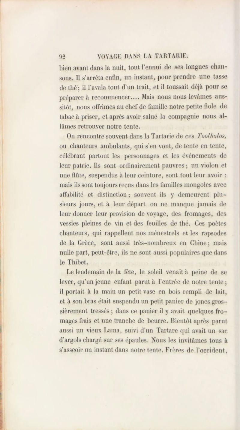0-2 VOVAf.E DANS I.A TARTAUIE. bien avant dans la nuit, tout l’ennui de ses longues chan¬ sons. Il s’arrêta enfin, un instant, pour prendre une tasse de thé; il l'avala tout d’un trait, et il toussait déjà pour se préparer à recommencer.... Mais nous nous levâmes aus¬ sitôt, nous ollrîmes au chef de famille notre petite fiole de tabac à priser, et après avoir salué la compagnie nous al¬ lâmes retrouver notre lente. On rencontre souvent dans la Tarlarie de ces Toolholos, ou chanteurs ambulants, qui s’en vont, de tente en tente, célébrant partout les personnages et les événements de leur patrie. Ils sont ordinairement pauvres ; un violon et une llùte, suspendus à leur ceinture, sont tout leur avoir ; mais ils sont toujours reçus dans les familles mongoles avec affabilité et distinction ; souvent ils y demeurent plu¬ sieurs jours, et à leur départ on ne manque jamais de leur donner leur provision de voyage, des fromages, des vessies pleines de vin et des feuilles de thé. Ces poètes chanteurs, qui rappellent nos ménestrels et les rapsodes de la Grèce, sont aussi très-nombreux en Chine; mais nulle part, peut-être, ils ne sont aussi populaires que dans le Thibet. Le lendemain de la fête, le soleil venait à peine de se lever, qu’un jeune enfant parut à l’entrée de notre tente ; il portait à la main un petit vase en bois rempli de lait, et à son bras était suspendu un petit panier de joncs gros¬ sièrement tressés ; dans ce panier il y avait quelques fro¬ mages frais et une tranche de beurre. Bientôt après parut aussi un vieux Lama, suivi d’un Tartare qui avait un sac d’argols chargé sur ses épaules. Nous les invitâmes tous à s’asseoir un instant dans notre tente. Frères de l’occident,