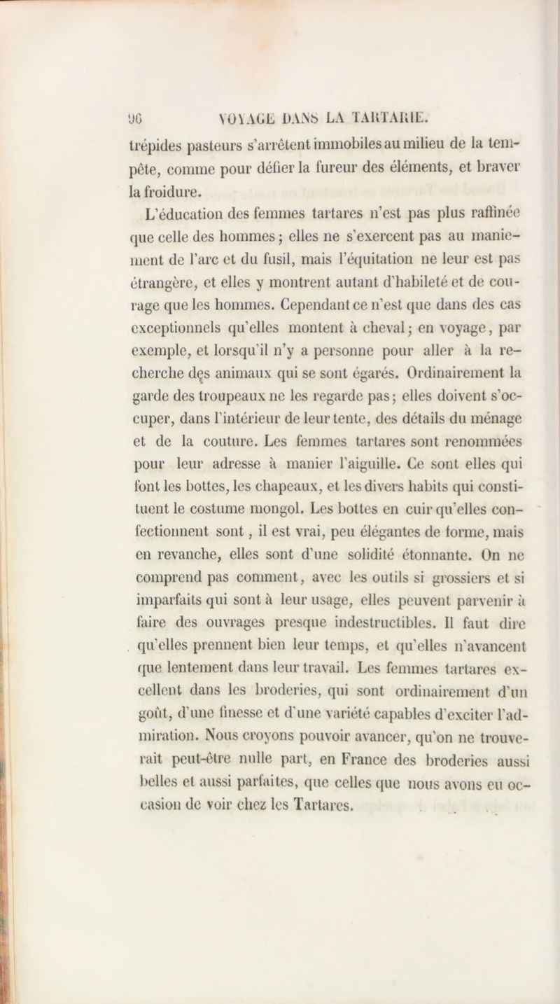 'JG VO\AGE DA>S LA lAliTAIllt. trépides pasteurs s’arrêtent immobiles au milieu de la tem¬ pête, comme pour délier la fureur des éléments, et braver la froidure. L’éducation des femmes tartares n’est pas plus raftinée cpie celle des hommes ; elles ne s’exercent pas au manie¬ ment de l’arc et du fusil, mais réquilation ne leur est pas étrangère, et elles y montrent autant d’habileté et de cou¬ rage que les hommes. Cependant ce n’est que dans des cas exceptionnels qu’elles montent à cheval ; en voyage, par exemple, et lorsqu’il n’y a personne pour aller k la re¬ cherche dçs animaux qui se sont égarés. Ordinairement la garde des troupeaux ne les regarde pas ; elles doivent s’oc¬ cuper, dans l’intérieur de leur tente, des détails du ménage et de la couture. Les femmes tartares sont renommées pour leur adresse k manier l’aiguille. Ce sont elles qui font les bottes, les chapeaux, et les divers habits qui consti¬ tuent le costume mongol. Les bottes en cuir qu’elles con¬ fectionnent sont, il est vrai, peu élégantes de tonne, mais en revanche, elles sont d’une solidité étonnante. On ne comprend pas comment, avec les outils si grossiers et si imparfaits qui sont k leur usage, elles peuvent parvenir k faire des ouvrages presque indestructibles. Il faut dire qu’elles prennent bien leur temps, et qu’elles n’avancent (jiie lentement dans leur travail. Les femmes tartares ex¬ cellent dans les broderies, qui sont ordinairement d’un goût, d’une finesse et d'une variété capables d’exciter l’ad¬ miration. Nous croyons pouvoir avancer, qu’on ne trouve¬ rait peut-être nulle part, en France des broderies aussi belles et aussi parfaites, que celles que nous avons eu oc¬ casion de voir chcï les Tartares.