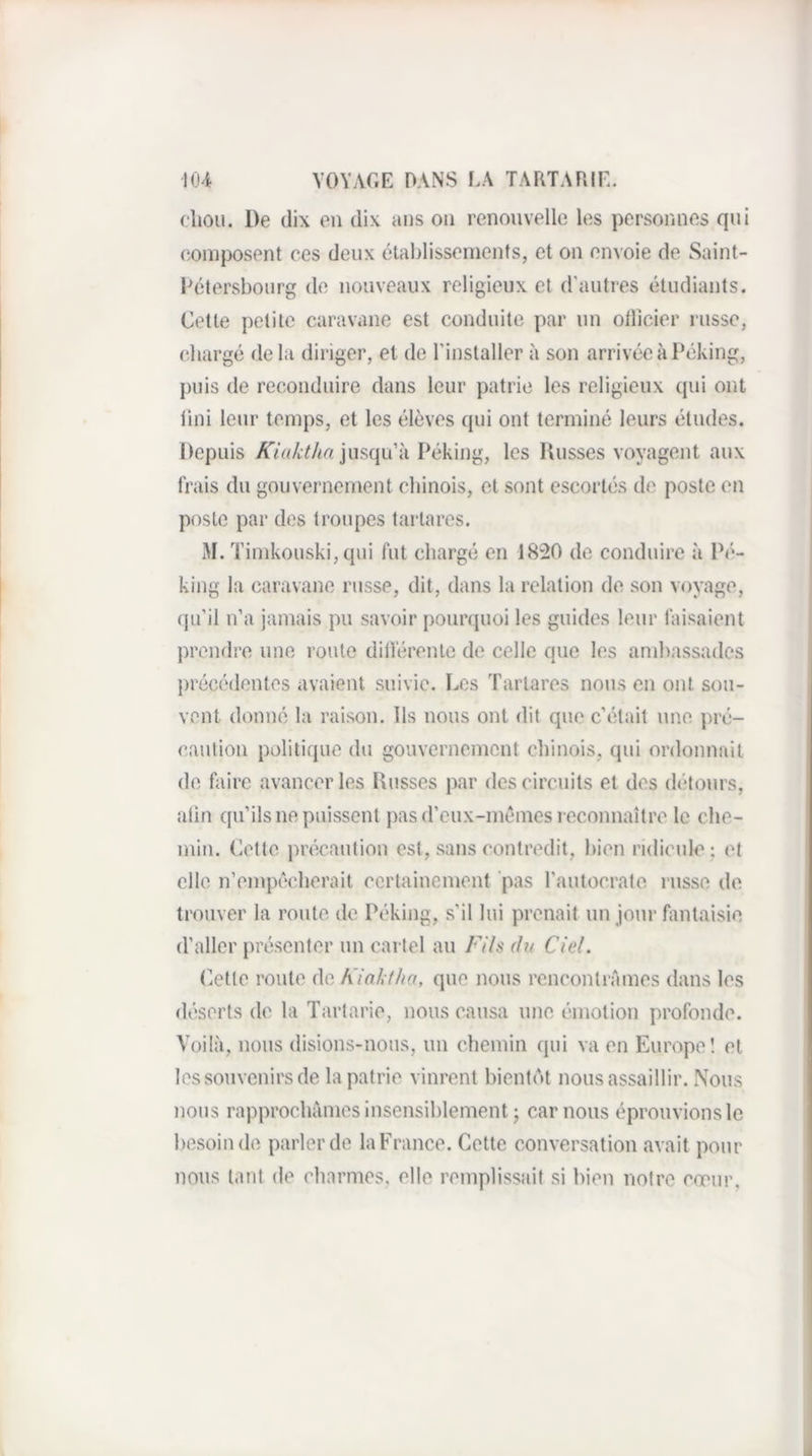cliou. De dix en dix ans on renouvelle les personnes qui (composent ces deux étahlisseinents, et on envoie de Saint- Détersboiirg de nouveaux religieux et d'autres étudiants. Cette petite caravane est conduite par un ollicier russe, chargé de la diriger, et de l’installer à son arrivée à Péking, puis de reconduire dans leur patrie les religieux qui ont lini leur temps, et les élèves qui ont terminé leurs études. Depuis A7«/t^/<e jusqu’à I^éking, les Dusses voyagent aux frais du gouvernement chinois, et sont escortés de poste en poste par des troupes tartares. M. Timkouski, qui fut chargé en 1820 de conduire à Pé¬ king la caravane russe, dit, dans la relation de son voyage, qu’il n’a jamais pu savoir pourquoi les guides leur taisaient prendre une route dilférenle de celle que les ambassades j)récédentes avaient suivie. Les Tartares nous en ont sou¬ vent donné la raison. Ils nous ont dit que c’était une pré¬ caution politique du gouvernement chinois, qui ordonnait de foire avancer les Dusses par des circuits et des détours, alin qu’ils ne puissent pas d’eux-inéines reconnaître le che¬ min. Cette précaution est, sans contredit, bien ridicule ; et elle n’empécdierait certainement 'pas l’autocrate russe de trouver la route de Péking, s’il lui prenait un jour fontaisie d’aller présenter un cartel au Fils du Ciel. Otle route de Kiaktha, que nous rencontrâmes dans les déserts de la Tartarie, nous causa une émotion profonde. Voilà, nous disions-nous, un chemin qui va en Europol et les souvenirs de la patrie vinrent bientôt nous assaillir. Nous nous rapprochâmes insensiblement 5 car nous éprouvions le besoin de parler de la France. Cette conversation avait pour nous tant de charmes, elle remplissait si bien notre cœur.