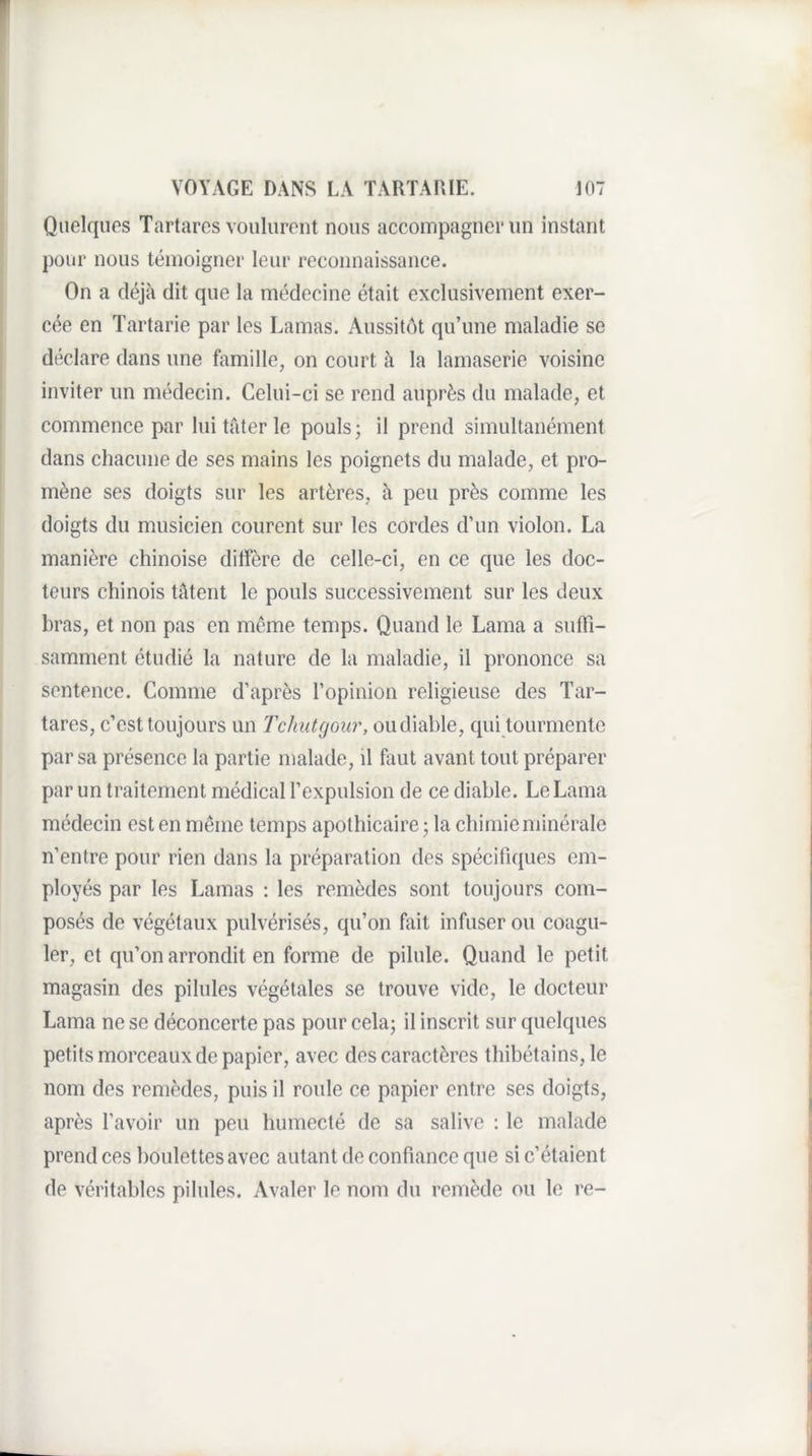Quelques Tartares voulurent nous accompagner un instant pour nous témoigner leur reconnaissance. On a déjà dit que la médecine était exclusivement exer¬ cée en Tartarie par les Lamas. Aussitôt qu’une maladie se déclare dans une famille, on court à la lamaserie voisine inviter un médecin. Celui-ci se rend auprès du malade, et commence par lui tâter le pouls; il prend simultanément dans chacune de ses mains les poignets du malade, et pro¬ mène ses doigts sur les artères, à peu près comme les doigts du musicien courent sur les cordes d’un violon. La manière chinoise diffère de celle-ci, en ce que les doc¬ teurs chinois tâtent le pouls successivement sur les deux bras, et non pas en même temps. Quand le Lama a suffi¬ samment étudié la nature de la maladie, il prononce sa sentence. Comme d’après l’opinion religieuse des Tar¬ tares, c’est toujours un Tdiutgour, oudiable, qui tourmente par sa présence la partie malade, il faut avant tout préparer par un traitement médical l’expulsion de ce diable. Le Lama médecin est en même temps apothicaire ; la chimie minérale n’entre pour rien dans la préparation des spécifiques em¬ ployés par les Lamas : les remèdes sont toujours com¬ posés de végétaux pulvérisés, qu’on fait infuser ou coagu¬ ler, et qu’on arrondit en forme de pilule. Quand le petit magasin des pilules végétales se trouve vide, le docteur Lama ne se déconcerte pas pour cela; il inscrit sur quelques petits morceaux de papier, avec des caractères thibétains, le nom des remèdes, puis il roule ce papier entre ses doigts, après l’avoir un peu humecté de sa salive : le malade prend ces boulettes avec autant de confiance que si c’étaient de véritables pilules. Avaler le nom du remède ou le re-