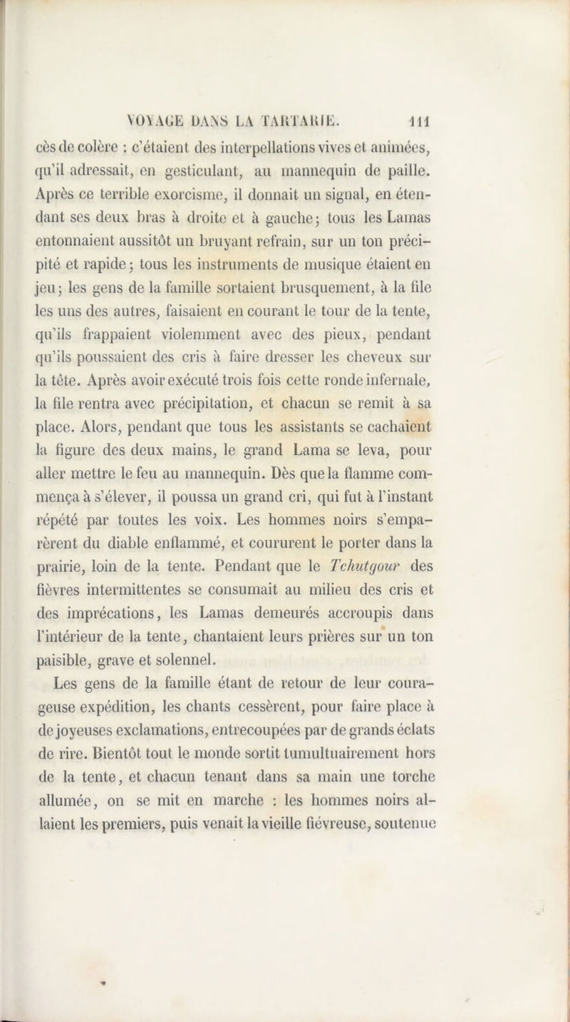 cès de colère : c’étaient des interpellations vives et animées, qu’il adressait, en gesticulant, au mannequin de paille. Après ce terrible exorcisme, il donnait un signal, en éten¬ dant ses deux bras à droite et à gauche ; tous les Lamas entonnaient aussitôt un bruyant refrain, sur un ton préci¬ pité et rapide j tous les instruments de musique étaient en jeu ; les gens de la famille sortaient brusquement, à la üle les uns des autres, faisaient en courant le tour de la tente, qu’ils frappaient violemment avec des pieux, pendant qu’ils poussaient des cris à faire dresser les cheveux sur la tète. Après avoir exécuté trois fois cette ronde infernale, la file rentra avec précipitation, et chacun se remit à sa place. Alors, pendant que tous les assistants se cachaient la figure des deux mains, le grand Lama se leva, pour aller mettre le feu au mannequin. Dès que la flamme com¬ mença à s’élever, il poussa un grand cri, qui fut à l’instant répété par toutes les voix. Les hommes noirs s’empa¬ rèrent du diable enflammé, et coururent le porter dans la prairie, loin de la tente. Pendant que le Tchutgour des fièvres intermittentes se consumait au milieu des cris et des imprécations, les Lamas demeurés accroupis dans l’intérieur de la tente, chantaient leurs prières sur un ton paisible, grave et solennel. Les gens de la famille étant de retour de leur coura¬ geuse expédition, les chants cessèrent, pour faire place à de joyeuses exclamations, entrecoupées par de grands éclats de rire. Bientôt tout le monde sortit tuniultuairement hors do la tente, et chacun tenant dans sa main une torche allumée, on se mit en marche : les hommes noirs al¬ laient les premiers, puis venait la vieille fiévreuse, soutenue