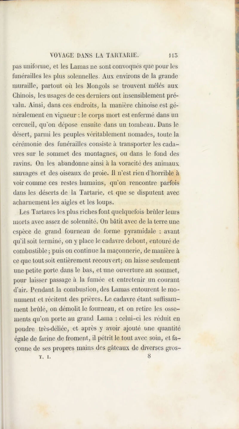 pas iniifoniie, et les Lamas ne sont convoqués que pour les funérailles les plus solennelles. Aux environs de la grande muraille, partout où les Mongols se trouvent mêlés aux Chinois, les usages de ces derniers ont insensiblement pré¬ valu. Ainsi, dans ces endroits, la manière chinoise est gé¬ néralement en vigueur : le corps mort est enfermé dans un cercueil, qu’on dépose ensuite dans un tombeau. Dans le désert, parmi les peuples véritablement nomades, toute la cérémonie des funérailles consiste à transporter les cada¬ vres sur le sommet des montagnes, ou dans le fond des ravins. On les abandonne ainsi à la voracité des animaux sauvages et des oiseaux de proie, il n’est rien d’horrible à voir comme ces restes humains, qu’on rencontre parfois dans les déserts de la Tartarie, et que se disputent avec acharnement les aigles et les loups. Les Tartares les plus riches font quelquefois brider leurs morts avec assez de solennité. On bâtit avec de la terre une espèce de grand fourneau de forme pyramidale : avant qu’il soit terminé, on y place le cadavre debout, entouré de combustible J puis on continue la maçonnerie, de manière à ce que tout soit entièrement recouvert; on laisse seulement une petite porte dans le bas, et une ouverture au sommet, pour laisser passage à la fumée et entretenir un courant d’air. Pendant la combustion, des Lamas entourent le mo¬ nument et récitent des prières. Le cadavre étant suflisam- ment brûlé, on démolit le fourneau, et on retire les osse¬ ments qu’on porte au grand Lama : celui-ci les réduit en poudre très-déliée, et après y avoir ajouté une quantité égale de farine de froment, il pétrit le tout avec soin, et fa¬ çonne de ses propres mains des gâteaux de diverses gros-