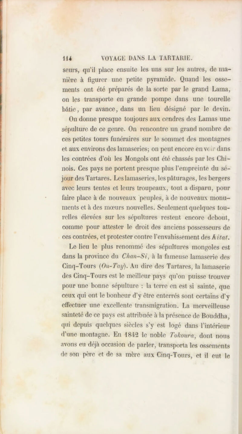 seiirs, qu’il place ensuite les uns sur les autres, de ma¬ nière à figurer une petite pyramide. Quand les osse¬ ments ont été préparés de la sorte par le grand Lama, on les transporte en grande pompe dans une tourelle Mlle, par avance, dans un lieu désigné par le devin. On donne presque toujours aux cendres des Lamas une sépulture de ce genre. On rencontre un grand nombre de ces petites tours funéraires sur le sommet des montagnes et aux environs des lamaseries; on peut encore en vc ir dans les contrées d’où les Mongols ont été chassés par les Chi¬ nois. Ces pays ne portent presque plus l’empreinte du sé¬ jour des Tartares. Les lamaseries, les pâturages, les bergers avec leurs tentes et leurs troupeaux, tout a disparu, pour faire place à de nouveaux peuples, à de nouveaux monu¬ ments et à des mœurs nouvelles. Seulement quelques tou¬ relles élevées sur les sépultures restent encore debout, comme pour attester le droit des anciens possesseurs de ces contrées, et protester contre l’envahissement des h itat. Le lieu le plus renommé des sépultures mongoles est dans la province du Chan-Si, à la fameuse lamaserie des Cinq-Tours {Ou-Tay). Au dire des Tartares, la lamaserie des Cinq-Tours est le meilleur pays qu’on puisse trouver pour une bonne sépulture : la terre en est si sainte, que ceux qui ont le bonheur d’y être enterrés sont certains d’y effectuer une excellente transmigration. La merveilleuse sainteté de ce pays est attribuée à la présence de Bouddha, qui depuis quelques siècles s’y est logé dans l’intérieur d’une montagne. En 4812 le noble Tokourn, dont nous avons eu déjà occasion de parler, transporta les ossements fie son père et de sa mère aux Cinq-Tours, et il eut le