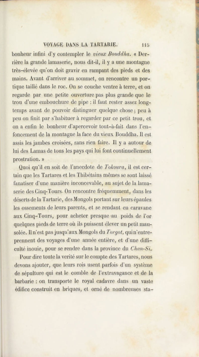 bonheur infini d’y contempler le vieux Bouddha. « Der¬ rière la grande lamaserie, nous dit-il, il y a une montagne très-élevée qu’on doit gravir en rampant des pieds et des mains. Avant d’arriver au sommet, on rencontre un por¬ tique taillé dans le roc. On se couche ventre à terre, et on regarde par une petite ouverture pas plus grande que le trou d’une embouchure de pipe : il hiut rester assez long¬ temps avant de pouvoir distinguer quelque chose ; peu à peu 011 finit par s’habituer à regarder par ce petit trou, et on a enfin le bonheur d’apercevoir tout-à-fait dans l’en¬ foncement de la montagne la face du vieux Bouddha. Il est assis les jambes croisées, sans rien fiiire. Il y a autour de lui des Lamas de tous les pays qui lui font continuellement prostration. » Quoi qu’il en soit de l’anecdote de Tokow'a, il est cer¬ tain que les Tartares et les Thibétains mêmes se sont laissé fanatiser d’une manière inconcevable, au sujet de la lama¬ serie des Cinq-Tours. On rencontre fréquemment, dans les déserts de la Tartarie, des Mongols portant sur leurs épaules les ossements de leurs parents, et se rendant en caravane aux Cinq-Tours, pour acheter presque lau poids de l’or quelques pieds de terre où ils puissent élever un petit mau¬ solée. Il n’est pas jusqu’aux Mongols du Torgot, qui n’entre¬ prennent des voyages d’une année entière, et d’une difti- culté inouie, pour se rendre dans la province du Chan-Si. Pour dire toute la vérité sur le compte des Tartares, nous devons ajouter, que leurs rois usent parfois d’un système de sépulture qui est le comble de l’extravagance et de la barbarie ; on transporte le royal cadavre dans un vaste édifice construit en briques, et orné de nombreuses sta-