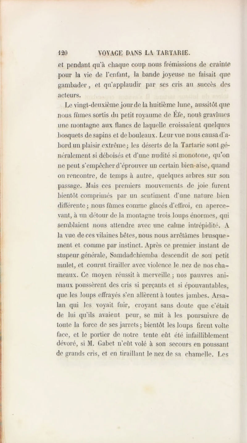 et pendant qu’à chaque coup nous frémissions de crainte pour la vie de l’enfant, la bande joyeuse ne faisait que gambader, et qu’applaudir par ses cris au succès des acteurs. Le vingt-deuxième jour de la huitième lune, aussitôt que t nous fûmes sortis du petit royaume de Efe, nou§ gravîmes une montagne aux lianes de laquelle croissaient quelques bosquets de sapins et de bouleaux. Leur vue nous causa d'a¬ bord un plaisir extrême j les déserts de la Tartarie sont gé¬ néralement si déboisés et d’une nudité si monotone, qu’on ne peut s’empêcher d’éprouver un certain bien-aise, quand ou rencontre, de temps à autre, quelques arbres sur son passage. Mais ces premiers mouvements de joie furent bientôt comprimés par un sentiment d’une nature bien ditlérente ; nous fûmes comme glacés d’etfroi, en aperce¬ vant, à un détour de la montagne trois loups énormes, qui semblaient nous attendre avec une calme intrépidité. A la vue de ces vilaines bêtes, nous nous arrêtâmes brusque¬ ment et comme par instinct. Après ce premier instant de stupeur générale, Sarndadehiemba descendit de son petit mulet, et courut tirailler avec violence le nez de nos cha¬ meaux. Ce moyen réussit à merveille ; nos pauvres ani¬ maux poussèrent des cris si perçants et si épouvantables, que les loups etfrayés s’en allèrent à toutes jambes. Arsa- lan qui les voyait fuir, croyant sans doute que c’était de lui qu’ils avaient peur, se mit à les poursuivre de toute la force de ses jarrets ; bientôt les loups firent voile face, et le portier de notre tente eût été infailliblement dévoré, si M. (labet n’eût volé à son secours en poussant de grands cris, et en tiraillant le nez de sa chamelle. î.es