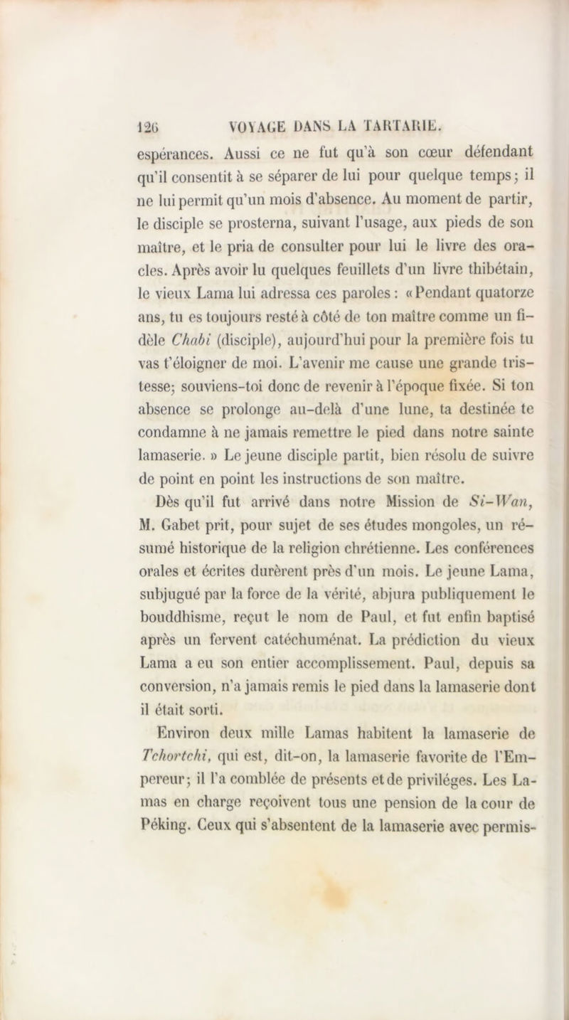 espérances. Aussi ce ne fut qu’à son cœur défendant qu’il consentit à se séparer de lui pour quelque temps; il ne lui permit qu’un mois d’absence. Au moment de partir, le disciple se prosterna, suivant l’usage, aux pieds de son maître, et le pria de consulter pour lui le livre des ora¬ cles. Après avoir lu quelques feuillets d’un livre thibétain, le vieux Lama lui adressa ces paroles : « Pendant quatorze ans, tu es toujours resté à côté de ton maître comme un fi¬ dèle Chabi (disciple), aujourd’hui pour la première fois tu vas f éloigner de moi. L’avenir me cause une grande tris¬ tesse; souviens-toi donc de revenir à l’époque fixée. Si ton absence se prolonge au-delà d’une lune, ta destinée te condamne à ne jamais remettre le pied dans notre sainte lamaserie. » Le jeune disciple partit, bien résolu de suivre de point en point les instructions de son maître. Dès qu’il fut arrivé dans notre Mission de M. Gabet prit, pour sujet de ses études mongoles, un ré¬ sumé historique de la religion chrétienne. Les conférences orales et écrites durèrent près d’un mois. Le jeune Lama, subjugué par la force de la vérité, abjura publiquement le bouddhisme, reçut le nom de Paul, et fut enfin baptisé après un fervent catéchuménat. La prédiction du vieux Lama a eu son entier accomplissement. Paul, depuis sa conversion, n’a jamais remis le pied dans la lamaserie dont il était sorti. Environ deux mille Lamas habitent la lamaserie de Tchortchi, qui est, dit-on, la lamaserie favorite de l’Em¬ pereur; il l’a comblée de présents et de privilèges. Les La¬ mas en charge reçoivent tous une pension de la cour de Péking. Ceux qui s’absentent de la lamaserie avec permis-