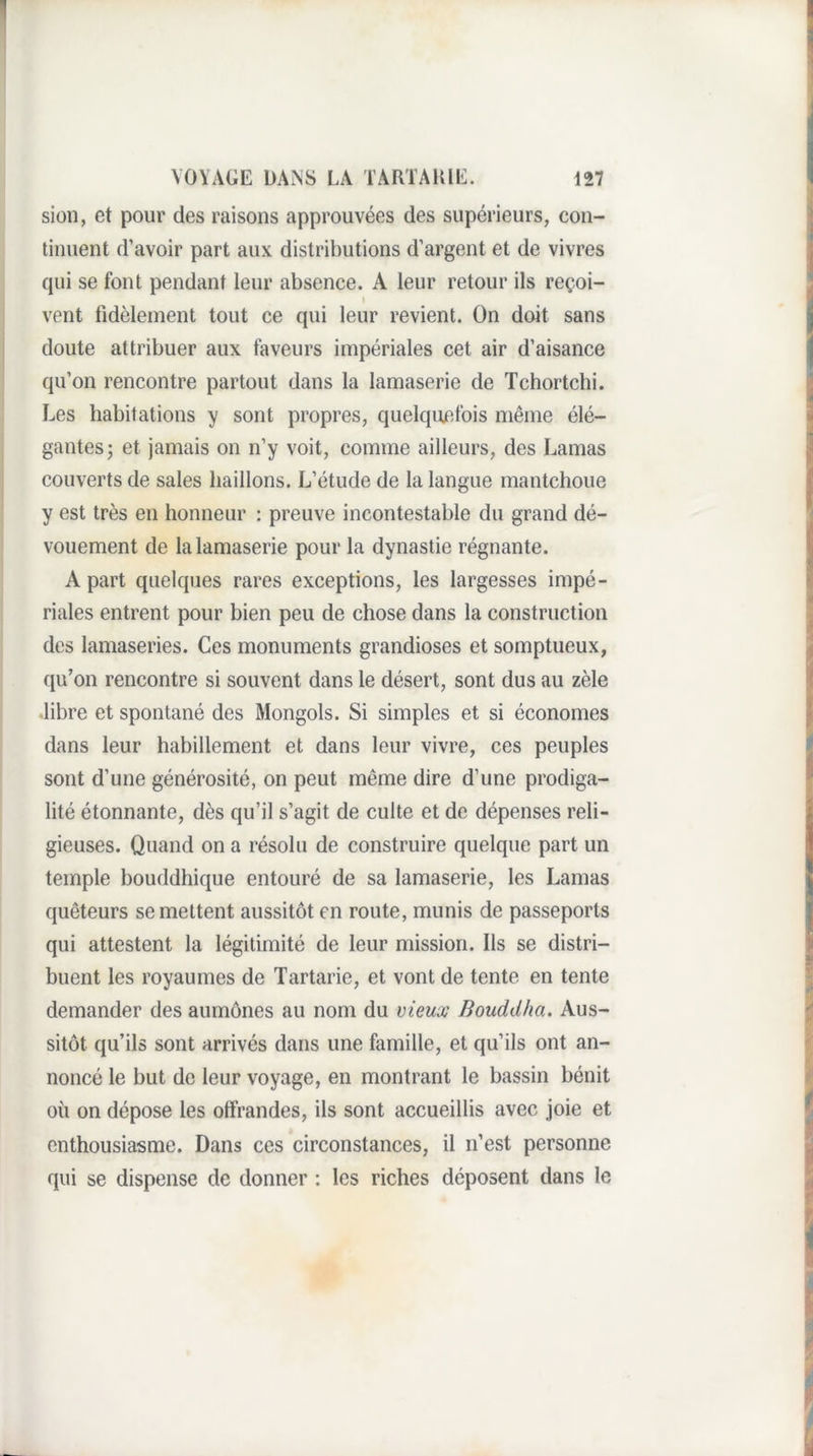 sion, et pour des raisons approuvées des supérieurs, con¬ tinuent d’avoir part aux distributions d’argent et de vivres qui se font pendant leur absence. A leur retour ils reçoi- 1 vent fidèlement tout ce qui leur revient. On doit sans doute attribuer aux faveurs impériales cet air d’aisance qu’on rencontre partout dans la lamaserie de Tchortchi. Les habitations y sont propres, quelquefois même élé¬ gantes; et jamais on n’y voit, comme ailleurs, des Lamas couverts de sales haillons. L’étude de la langue mantchoue y est très en honneur : preuve incontestable du grand dé¬ vouement de la lamaserie pour la dynastie régnante. A part quelques rares exceptions, les largesses impé¬ riales entrent pour bien peu de chose dans la construction des lamaseries. Ces monuments grandioses et somptueux, qu’on rencontre si souvent dans le désert, sont dus au zèle ,libre et spontané des Mongols. Si simples et si économes dans leur habillement et dans leur vivre, ces peuples sont d’une générosité, on peut même dire d’une prodiga¬ lité étonnante, dès qu’il s’agit de culte et de dépenses reli¬ gieuses. Quand on a résolu de construire quelque part un temple bouddhique entouré de sa lamaserie, les Lamas quêteurs se mettent aussitôt en route, munis de passeports qui attestent la légitimité de leur mission. Ils se distri¬ buent les royaumes de Tartarie, et vont de tente en tente demander des aumônes au nom du vieux Bouddha. Aus¬ sitôt qu’ils sont arrivés dans une famille, et qu’ils ont an¬ noncé le but de leur voyage, en montrant le bassin bénit où on dépose les offrandes, ils sont accueillis avec joie et enthousiasme. Dans ces circonstances, il n’est personne qui se dispense de donner : les riches déposent dans le
