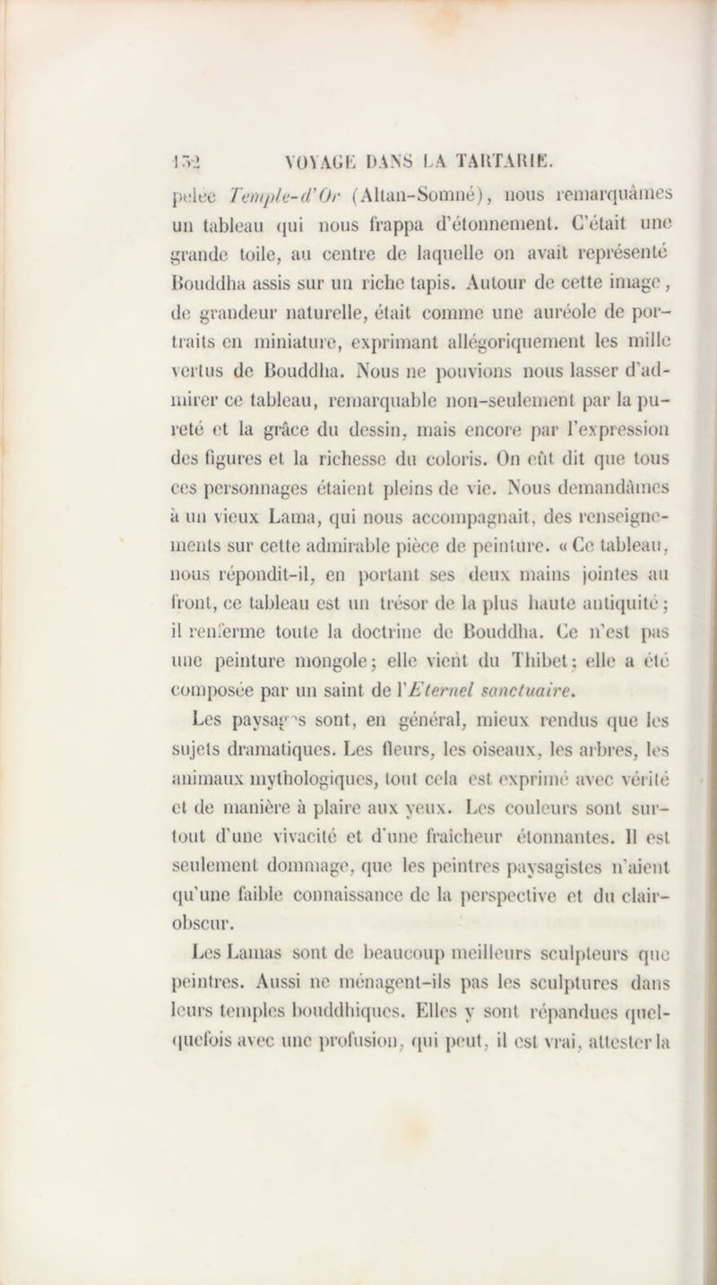 ir*.i VüVAGI': [)ANS I.A taktahip:. |u;lb’e Temple-cCOr (Altaii-Somné), nous reniarquàiiies un tableau (jui nous frappa d’étonnement. C’était une i^rande toile, au eentre de laquelle on avait représenté Bouddha assis sur un riche tapis. Autour de cette image, de grandeur naturelle, était comme une auréole de por¬ traits en miniature, exprimant allégoriquement les mille vertus de Bouddha. iXous ne pouvions nous lasser d’ad¬ mirer ce tableau, remarquable non-seulement par la pu¬ reté et la grâce du dessin, mais encore par l’expression des figures et la richesse du coloris. On eût dit que tous ces personnages étaient pleins de vie. Nous demandâmes à un vieux Lama, qui nous accompagnait, des renseigne¬ ments sur cette admirable pièce de peinlure. « Ce tableau, nous répondit-il, en portant ses deux mains jointes au Iront, ce tableau est un trésor de la plus haute antiquité; il renrerme toute la doctrine de Bouddha. Ce n’est pas une peinture mongole; elle vient du Thibet; elle a été composée par un saint de VEternel sanctuaire. Les paysages sont, en général, mieux rendus que les sujets dramatiques. Les fieurs, les oiseaux, les arbres, les animaux mythologiques, tout cela est exprimé avec vérité et de manière à plaire aux yeux. Les couleurs sont sur¬ tout d’une vivacité et d'une fraîcheur étonnantes. Il est seulement dommage, que les peintres paysagistes n’aient (|u’une laible connaissance de la perspective et du clair- obscur. Les Lamas sont de beaucoup meilleurs sculpteurs que peintres. Aussi ne ménagent-ils pas les sculptures dans leurs temples bouddhiques. Elles y sont répandues quel- (|uefois avec une profusion, (jui p(‘ut, il est vrai, attester la