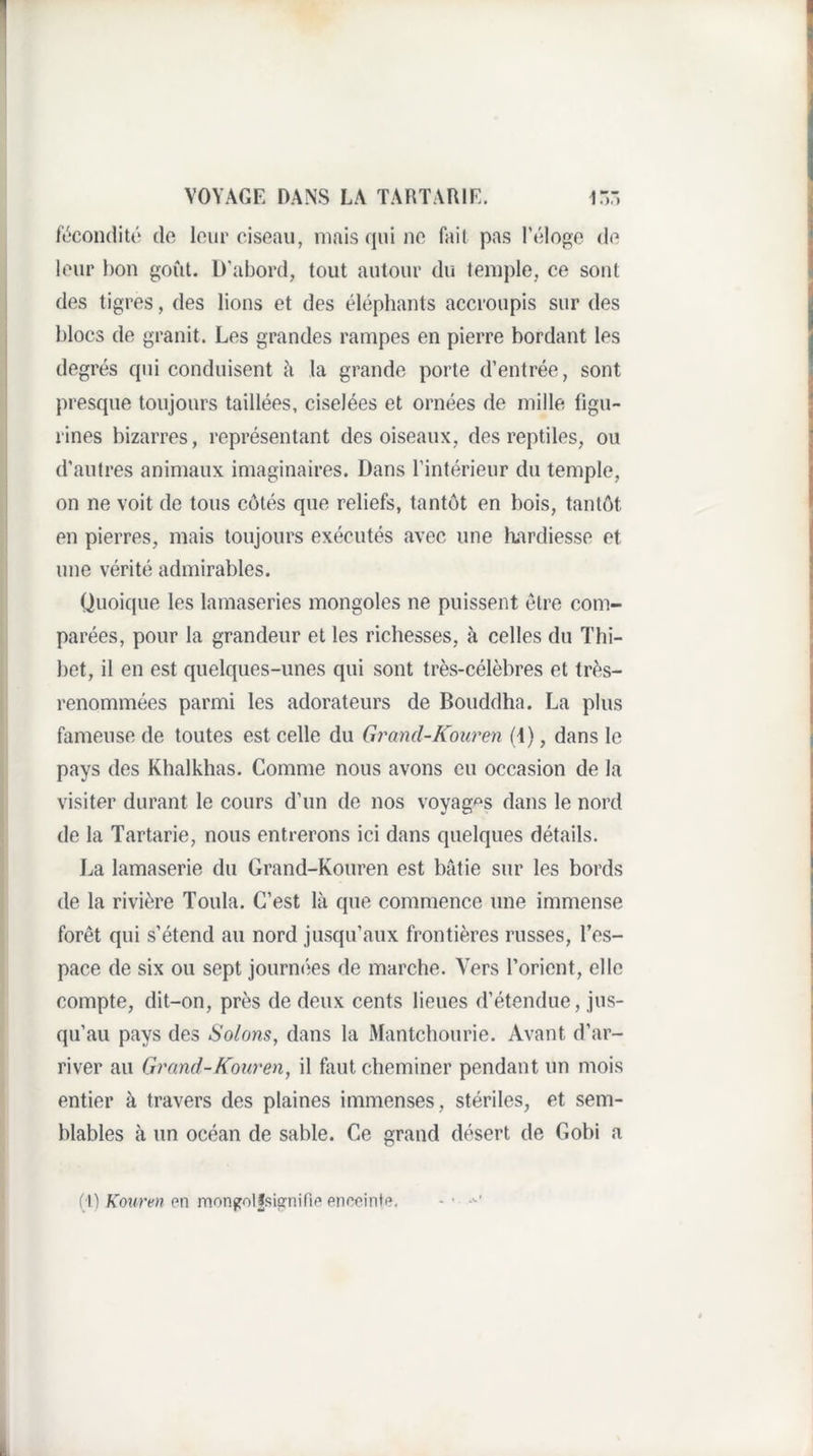 f'c'condité do lour ciseau, mais qui no fait pas l’élogo (io leur bon goût. D’abord, tout autour du temple, ce sont des tigres, des lions et des éléphants accroupis sur des blocs de granit. Les grandes rampes en pierre bordant les degrés qui conduisent h la grande porte d’entrée, sont presque toujours taillées, ciselées et ornées de mille figu¬ rines bizarres, représentant des oiseaux, des reptiles, ou d'autres animaux imaginaires. Dans l’intérieur du temple, on ne voit de tous côtés que reliefs, tantôt en bois, tantôt en pierres, mais toujours exécutés avec une hardiesse et une vérité admirables. Quoique les lamaseries mongoles ne puissent être com¬ parées, pour la grandeur et les richesses, à celles du Thi- bet, il en est quelques-unes qui sont très-célèbres et très- renommées parmi les adorateurs de Bouddha. La plus fameuse de toutes est celle du Grand-Kouren (4), dans le pays des Khalkhas. Comme nous avons eu occasion de la visiter durant le cours d’un de nos voyages dans le nord de la Tartarie, nous entrerons ici dans quelques détails. J.a lamaserie du Grand-Kouren est bâtie sur les bords de la rivière Toula. C’est là que commence une immense forêt qui s’étend au nord jusqu’aux frontières russes, l’es¬ pace de six ou sept journées de marche. Vers l’orient, elle compte, dit-on, près de deux cents lieues d’étendue, jus¬ qu’au pays des Solaris, dans la Mantchoiirie. Avant d’ar¬ river au Grand-Kouren, il faut cheminer pendant un mois entier à travers des plaines immenses, stériles, et sem¬ blables à un océan de sable. Ce grand désert de Gobi a