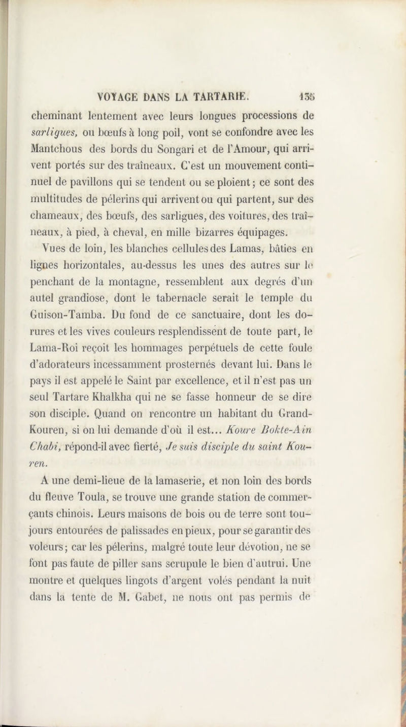 cheminant lentement avec leurs longues processions de sarligues, ou bœufs à long poil, vont se confondre avec les Mantchous des bords du Songari et de l’Amour, qui arri¬ vent portés sur des traîneaux. C’est un mouvement conti¬ nuel de pavillons qui se tendent ou se ploient ; ce sont des multitudes de pèlerins qui arrivent ou qui partent, sur des chameaux, des bœufs, des sarligues, des voitures, des traî¬ neaux, à pied, à cheval, en mille bizarres équipages. Vues de loin, les blanches cellules des Lamas, bâties en lignes horizontales, au-dessus les unes des autres sur le penchant de la montagne, ressemblent aux degrés d’un autel grandiose, dont le tabernacle serait le temple du Guison-Tamba. Du fond de ce sanctuaire, dont les do¬ rures et les vives couleurs resplendissent de toute part, le Lama-Roi reçoit les hommages perpétuels de cette foule d’adorateurs incessamment prosternés devant lui. Dans le pays il est appelé le Saint par excellence, et il n’est pas un seul Tartare Khalkha qui ne se fasse honneur de se dire son disciple. Quand on rencontre un habitant du Grand- Kouren, si on lui demande d’où il est... Koure Bokte-Ain Chabi, répond-il avec fierté, Je suis disciple du saint Kou- ren. A une demi-lieue de la lamaserie, et non loin des bords du fleuve Toula, se trouve une grande station de commer¬ çants chinois. Leurs maisons de bois ou de terre sont tou¬ jours entourées de palissades en pieux, pour se garantir des voleurs; car les pèlerins, malgré toute leur dévotion, ne se font pas faute de piller sans scrupule le bien d’autrui. Une montre et quelques lingots d’argent volés pendant la nuit