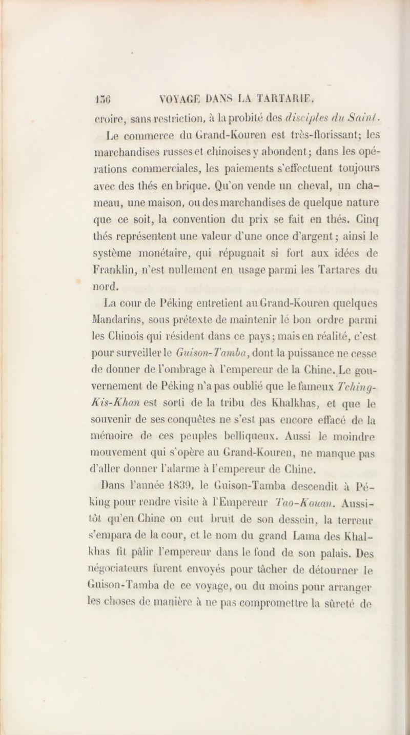 VOVAGF. I>AN>^ I.A TARTAIilF. i:.c rroiro, sans rostiiction, à la probité dos (fiscipleti du Sain!■ 1.0 coiniiieroo dn Grand-Koiiron est tros-llorissant; los marchandises russes et chinoises y abondent; dans les opé¬ rations commerciales, les paiements s’ettéctuent toujours avec des thés en brique. Qu’on vende un cheval, nn cha¬ meau, une maison, ou des marchandises de quelque nature que ce soit, la convention du prix se tait en thés. Cinq tliés représentent une valeur d'une once d’argent; ainsi le système monétaire, cjui répugnait si tort aux idées de Fraiddin, n’est nullement en usage parmi les Tartarcs du nord. l.a conr de Péking entretient an Grand-Kouren quelques Mandarins, sous prétexte de maintenir le bon ordre parmi les Chinois qui résident dans ce pays; maison réalité, c’est pour surveiller le Guison-J'amba, dont la puissance ne cesse de donner de roinhrage à l’empereur de la Chine. Le gou¬ vernement de Péking n’a pas oublié que letameux Tching- A is-A’han est sorti de la tribu des Khalkhas, et que le souvenir de ses conquêtes ne s’est pas encore etlacé de la mémoire de ces peuples bellicpieux. Aussi le moindre mouvement qui s’opère au Grand-Kouren, ne manque pas d’aller donner l’alarme à l’empereur de Chine. Dans l’année 18d0, le Guison-ïamba descendit à Pé¬ king pour rendre visite à l’Emperenr Tao-A'oumi. Aussi¬ tôt (ju’en Cdiine on eut brin.t de son dessein, la terreur s’empara de la cour, et le nom du grand Lama des Khal¬ khas lit p;ilir rempereur dans le tond de son palais. Des tiégociateurs turent envoyés pour tâcher de détourner le Guison-Tamba de ce voyage, ou du moins pour arranger les choses de manière à ne pas compromettre la sûreté de