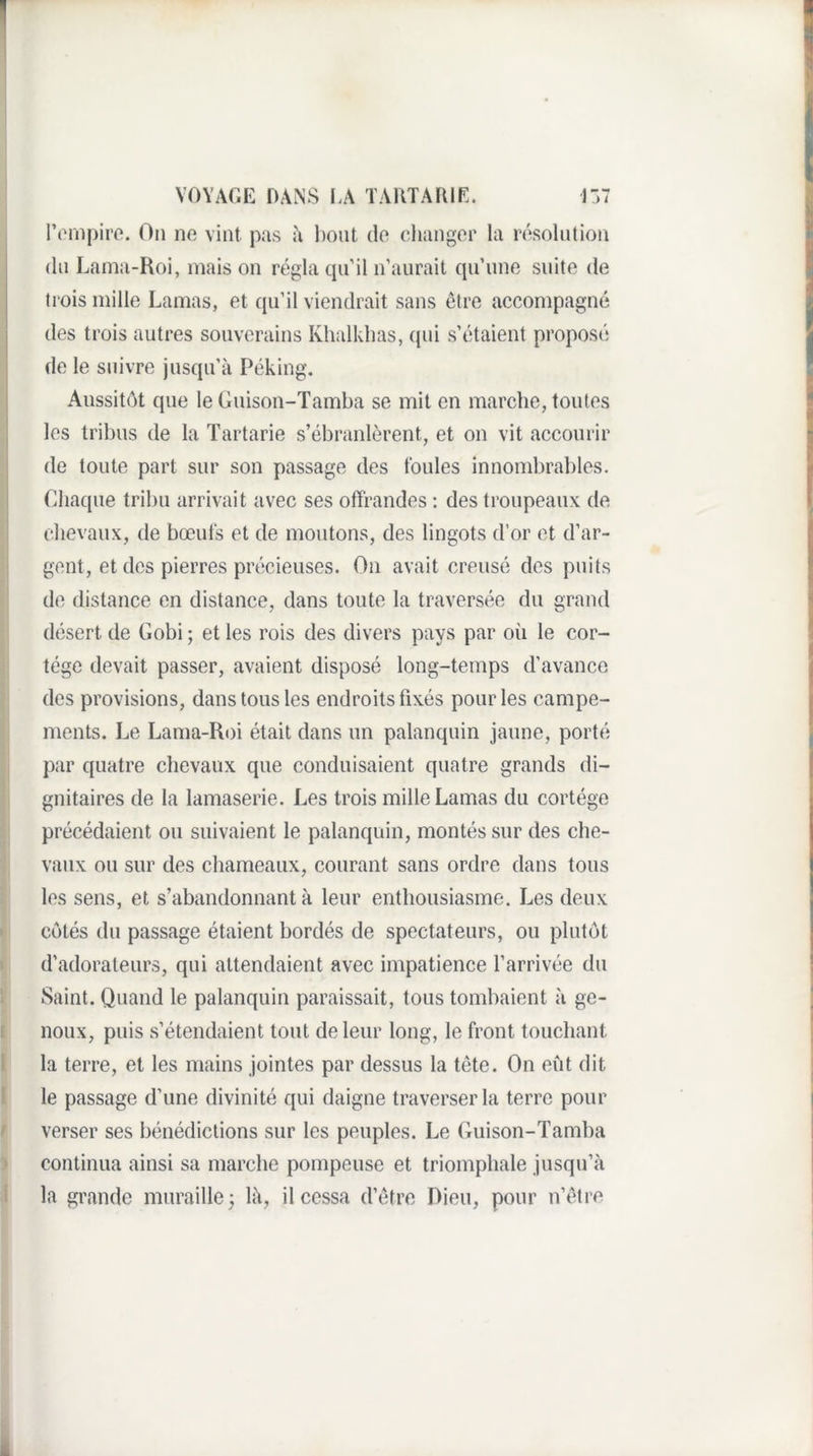 l’iMiipiro. On ne vint pas h l)ont do cliangor la résolution (In Lama-Roi, mais on régla cpi’il n'aurait cpi’une suite de trois mille Lamas, et qu’il viendrait sans être accompagné des trois autres souverains Khalklias, (pii s’étaient proposé de le suivre jusqu’à Péking. Aussitôt que le Guison-Tamba se mit en marche, toutes les tribus de la ïartarie s’ébranlèrent, et on vit accourir de toute part sur son passage des foules innombrables. Chaque tribu arrivait avec ses offrandes : des troupeaux de chevaux, de bœufs et de moutons, des lingots d’or et d’ar¬ gent, et des pierres précieuses. On avait creusé des puits de distance en distance, dans toute la traversée du grand désert de Gobi ; et les rois des divers pays par où le cor¬ tège devait passer, avaient disposé long-temps d’avance des provisions, dans tous les endroits fixés pour les campe¬ ments. Le Lama-Roi était dans un palanquin jaune, porté par quatre chevaux que conduisaient quatre grands di¬ gnitaires de la lamaserie. Les trois mille Lamas du cortège précédaient ou suivaient le palanquin, montés sur des che¬ vaux ou sur des chameaux, courant sans ordre dans tous les sens, et s’abandonnant à leur enthousiasme. Les deux côtés du passage étaient bordés de spectateurs, ou plutôt d’adorateurs, qui attendaient avec impatience l’arrivée du Saint. Quand le palanquin paraissait, tous tombaient à ge¬ noux, puis s’étendaient tout de leur long, le front touchant la terre, et les mains jointes par dessus la tête. On eiit dit le passage d’une divinité qui daigne traverser la terre pour verser ses bénédictions sur les peuples. Le Guison-Tamba continua ainsi sa marche pompeuse et triomphale jusqu’à la grande muraille^ là, il cessa d’être Dieu, pour n’être