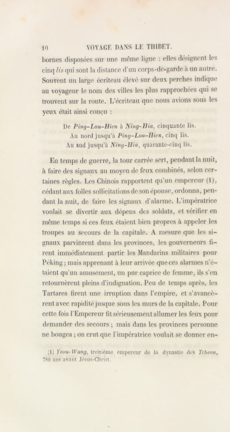 bornes disposées sur une même ligne : elles désignent les cinq lis qui sont la distance d’un corps-de-garde a un autre. Souvent un large écriteau élevé sur deux perches indique au voyageur le nom des villes les plus rapprochées qui se trouvent sur la route. L’écriteau que nous avions sous les yeux était ainsi conçu : De Ping-Lou-Hien à Ning-Hia, cinquante lis. Au nord jusqu’à Ping-Lou-Hien, cinq lis. Au sud jusqu’à Ning-Ilia, quarante-cinq lis. En temps de guerre, la tour carrée sert, pendant la nuit, à faire des signaux au moyen de feux combinés, selon cer- taines règles. Les Chinois rapportent qu'un empereur ( 1 ), cédant aux folies sollicitations de son épouse, ordonna, pen- dant la nuit, de faire les signaux d’alarme. L’impératrice voulait se divertir aux dépens des soldats, et vérifier en même temps si ces feux étaient bien propres à appeler les troupes au secours de la capitale. A mesure que les si- gnaux parvinrent dans les provinces, les gouverneurs ti- rent immédiatement partir les Mandarins militaires pour Péking ; mais apprenant à leur arrivée que ces alarmes n’é- taient qu’un amusement, un pur caprice de femme, ils s’en retournèrent pleins d’indignation. Peu de temps après, les Tartares firent une irruption dans l'empire, et s’avancè- rent avec rapidité jusque sous les murs de la capitale. Pour cette fois l’Empereur fit sérieusement allumer les feux pour demander des secours ; mais dans les provinces personne ne bougea ; on crut que l'impératrice voulait se donner en- (1) Yeou- Wang, treizième empereur de la dynastie des Tcheou, 7S0 ans avant Jèsus-Cbrist.