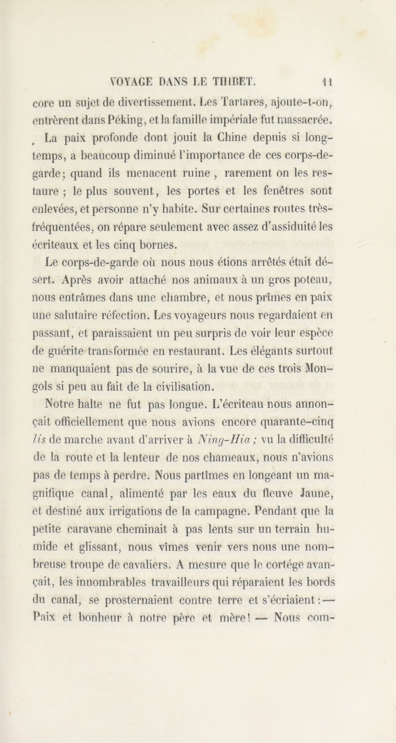 core un sujet de divertissement. Les Tartares, ajoute-t-on, entrèrent dans Péking, et la famille impériale fut massacrée. La paix profonde dont jouit la Chine depuis si long- temps, a beaucoup diminué l’importance de ces corps-de- garde; quand ils menacent ruine, rarement on les res- taure ; le plus souvent, les portes et les fenêtres sont enlevées, et personne n’y habite. Sur certaines routes très- fréquentées, on répare seulement avec assez d’assiduité les écriteaux et les cinq bornes. Le corps-de-garde où nous nous étions arrêtés était dé- sert. Après avoir attaché nos animaux à un gros poteau, nous entrâmes clans une chambre, et nous prîmes en paix une salutaire réfection. Les voyageurs nous regardaient en passant, et paraissaient un peu surpris de voir leur espèce de guérite transformée en restaurant. Les élégants surtout ne manquaient pas de sourire, à la vue de ces trois Mon- gols si peu au fait de la civilisation. Notre halte ne fut pas longue. L’écriteau nous annon- çait officiellement que nous avions encore quarante-cinq Iis de marche avant d’arriver à Ning-Hia ; vu la difficulté de la route et la lenteur de nos chameaux, nous n'avions pas de temps à perdre. Nous partîmes en longeant un ma- gnifique canal, alimenté par les eaux du fleuve Jaune, et destiné aux irrigations de la campagne. Pendant que la petite caravane cheminait à pas lents sur un terrain hu- mide et glissant, nous vîmes venir vers nous une nom- breuse troupe de cavaliers. A mesure que le cortège avan- çait, les innombrables travailleurs qui réparaient les bords du canal, se prosternaient contre terre et s’écriaient : — Paix et bonheur à notre père et mère! — Nous coin-