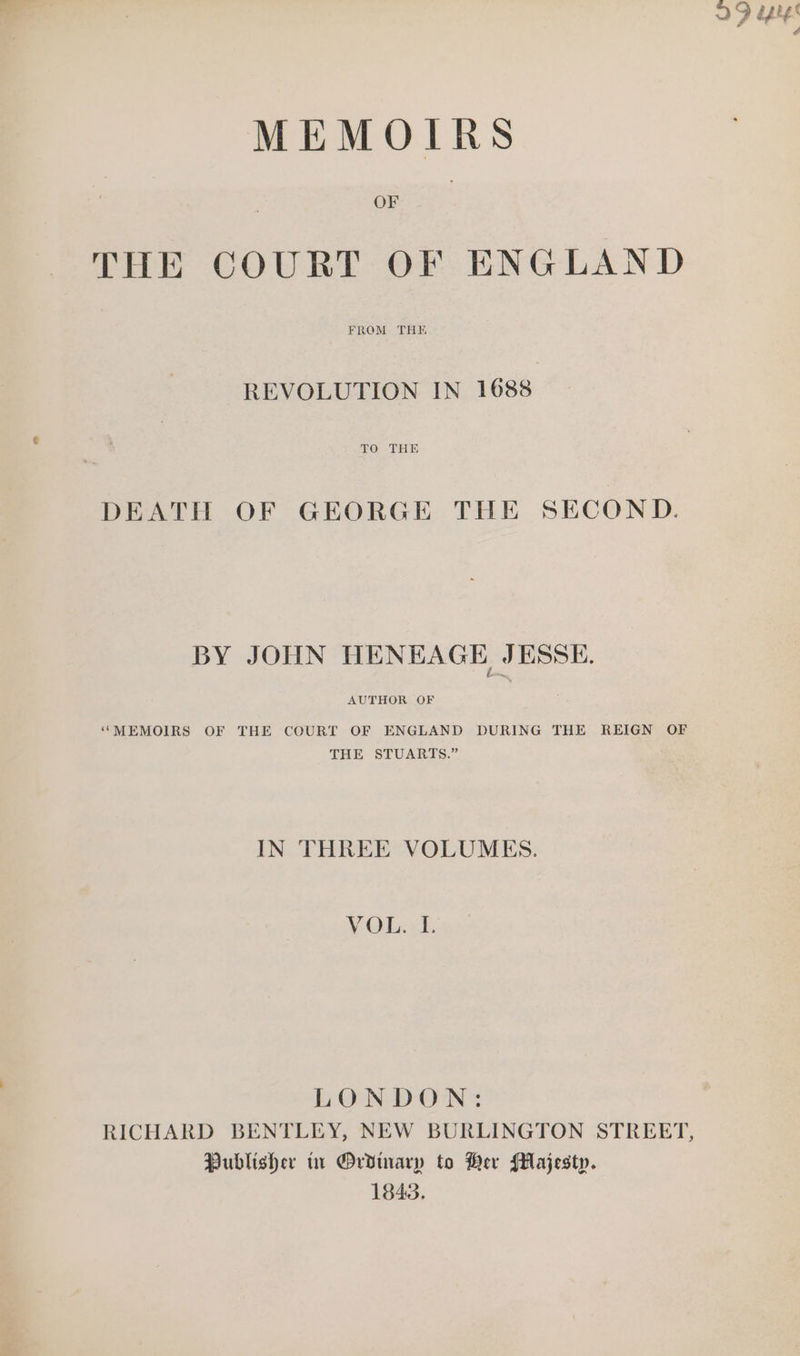 OD bps é MEMOIRS OF THE COURT OF ENGLAND REVOLUTION IN 1688 TO THE DEATH OF GEORGE THE SECOND. BY JOHN WENEAGE JESSE. AUTHOR OF ‘MEMOIRS OF THE COURT OF ENGLAND DURING THE REIGN OF THE STUARTS.” IN THREE VOLUMES. VOL. =1. LONDON: RICHARD BENTLEY, NEW BURLINGTON STREET, Publisher tr Ordinary to Ber Majesty. 1843.