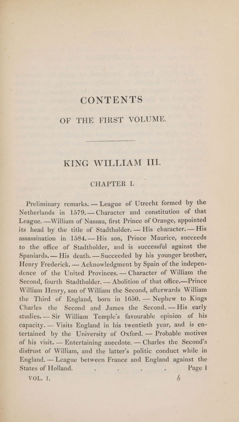 CONTENTS OF THE FIRST VOLUME. KING WILLIAM IIL. CHAPTER I. Preliminary remarks. — League of Utrecht formed by the Netherlands in 1579.—-Character and constitution of that League. —William of Nassau, first Prince of Orange, appointed its head by the title of Stadtholder. — His character. — His assassination in 1584.— His son, Prince Maurice, succeeds to the office of Stadtholder, and is successful against the Spaniards. — His death. —Succeeded by his younger brother, Henry Frederick. — Acknowledgment by Spain of the indepen- dence of the United Provinces. — Character of William the Second, fourth Stadtholder. — Abolition of that office.—Prince William Henry, son of William the Second, afterwards William the Third of England, born in 1650. — Nephew to Kings Charles the Second and James the Second. —His early studies. — Sir William Temple’s favourable opinion of his capacity. —- Visits England in his twentieth year, and is en- tertained by the University of Oxford. — Probable motives of his visit. — Entertaining anecdote. — Charles the Second’s distrust of William, and the latter’s politic conduct while in England. — League between France and England against the States of Holland. : 2 A ; Page | VOL. i. /