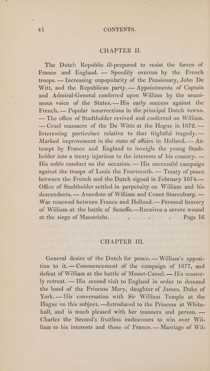 CHAPTER II. The Dutch Republic ill-prepared to resist the forces of France and England. — Speedily overrun by the French troops. — Increasing unpopularity of the Pensionary, John De Witt, and the Republican party. — Appointments of Captain and Admiral-General conferred upon William by the unani- mous voice of the States. His early success against the French. — Popular insurrections in the principal Dutch towns. — The office of Stadtholder revived and conferred on William. — Cruel massacre of the De Witts at the Hague in 1672. — Interesting particulars relative to that frightful tragedy. — Marked improvement in the state of affairs in Holland. — At- tempt by France and England to inveigle the young Stadt- holder into a treaty injurious to the interests of his country. — His noble conduct on the occasion. — His successful campaign against the troops of Louis the Fourteenth. — Treaty of peace between the French and the Dutch signed in February 1674.— Office of Stadtholder settled in perpetuity on William and his descendants. — Anecdote of William and Count Starenburg. — War renewed between France and Holland. — Personal bravery of William at the battle of Seneffe.—Receives a severe wound at the siege of Maestricht. : : 3 Page 16 CHAPTER III. General desire of the Dutch for peace. — William’s opposi- tion to it.— Commencement of the campaign of 1677, and defeat of William at the battle of Mount-Cassel. — His master- ly retreat. — His second visit to England in order to demand the hand of the Princess Mary, daughter of James, Duke of York.— His conversation with Sir William Temple at the Hague on this subject. —Introduced to the Princess at White- hall, and is much pleased with her manners and person. — Charles the Second’s fruitless endeavours to win over Wil- liam to his interests and those of France. — Marriage of Wil-