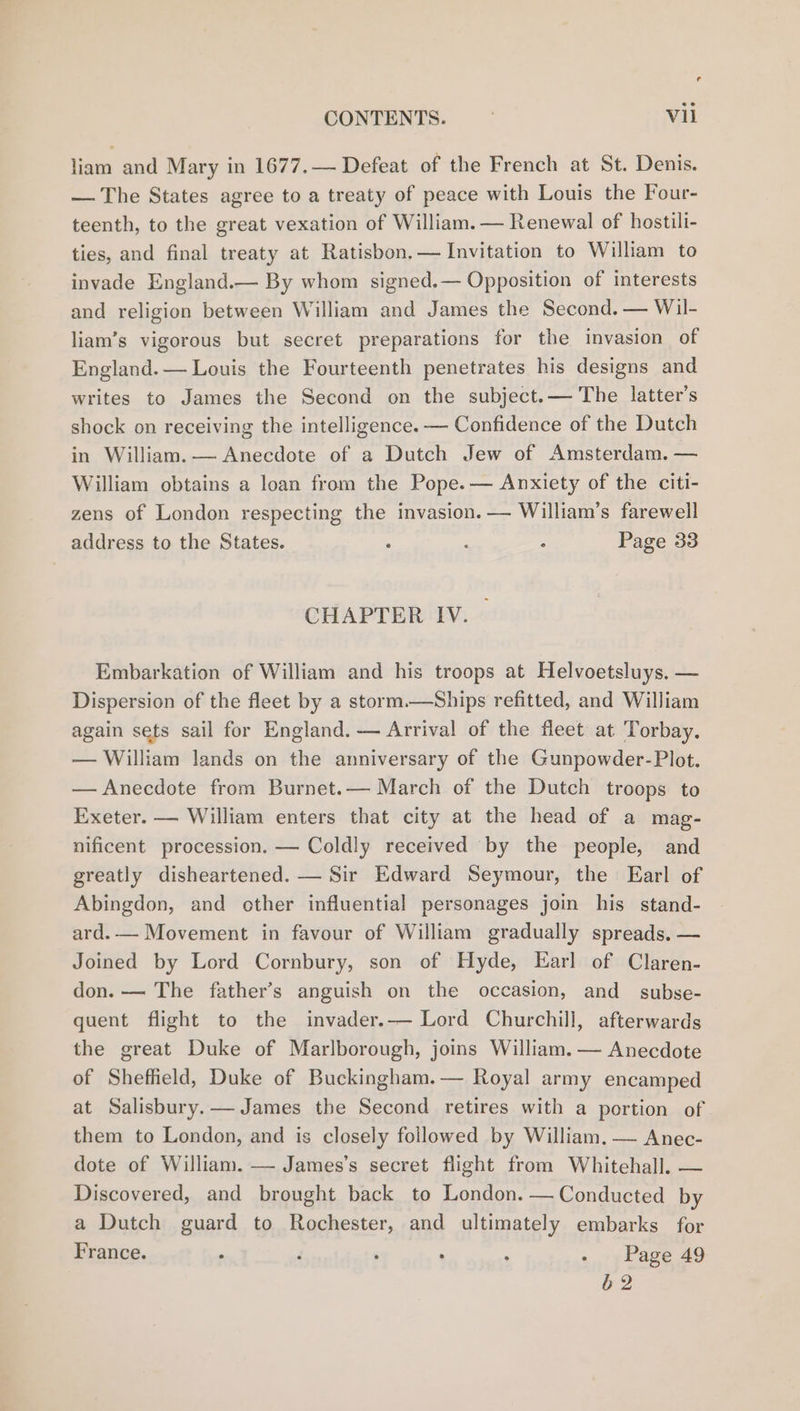 © CONTENTS. , Vil liam and Mary in 1677.— Defeat of the French at St. Denis. — The States agree to a treaty of peace with Louis the Four- teenth, to the great vexation of William. — Renewal of hostili- ties, and final treaty at Ratisbon.— Invitation to William to invade England.— By whom signed.— Opposition of interests and religion between William and James the Second. — Wil- liam’s vigorous but secret preparations for the invasion of England. — Louis the Fourteenth penetrates his designs and writes to James the Second on the subject.— The latter’s shock on receiving the intelligence. — Confidence of the Dutch in William. — Anecdote of a Dutch Jew of Amsterdam. — William obtains a loan from the Pope. — Anxiety of the citi- zens of London respecting the invasion. — William’s farewell address to the States. : : Page 33 CHAPTER IV. | Embarkation of William and his troops at Helvoetsluys, — Dispersion of the fleet by a storm.—Ships refitted, and William again sets sail for England. — Arrival of the fleet at Torbay. — William lands on the anniversary of the Gunpowder-Plot. — Anecdote from Burnet.— March of the Dutch troops to Exeter. — William enters that city at the head of a mag- nificent procession. — Coldly received by the people, and greatly disheartened. — Sir Edward Seymour, the Earl of Abingdon, and other influential personages join his stand- ard.— Movement in favour of William gradually spreads. — Joined by Lord Cornbury, son of Hyde, Earl of Claren- don. -— The father’s anguish on the occasion, and subse- quent flight to the invader.— Lord Churchill, afterwards the great Duke of Marlborough, joins William. -— Anecdote of Sheffield, Duke of Buckingham.— Royal army encamped at Salisbury.— James the Second retires with a portion of them to London, and is closely followed by William.— Anec- dote of William. — James’s secret flight from Whitehall. — Discovered, and brought back to London. — Conducted by a Dutch guard to Rochester, and ultimately embarks for France. , F , . ‘ - Page 49 62
