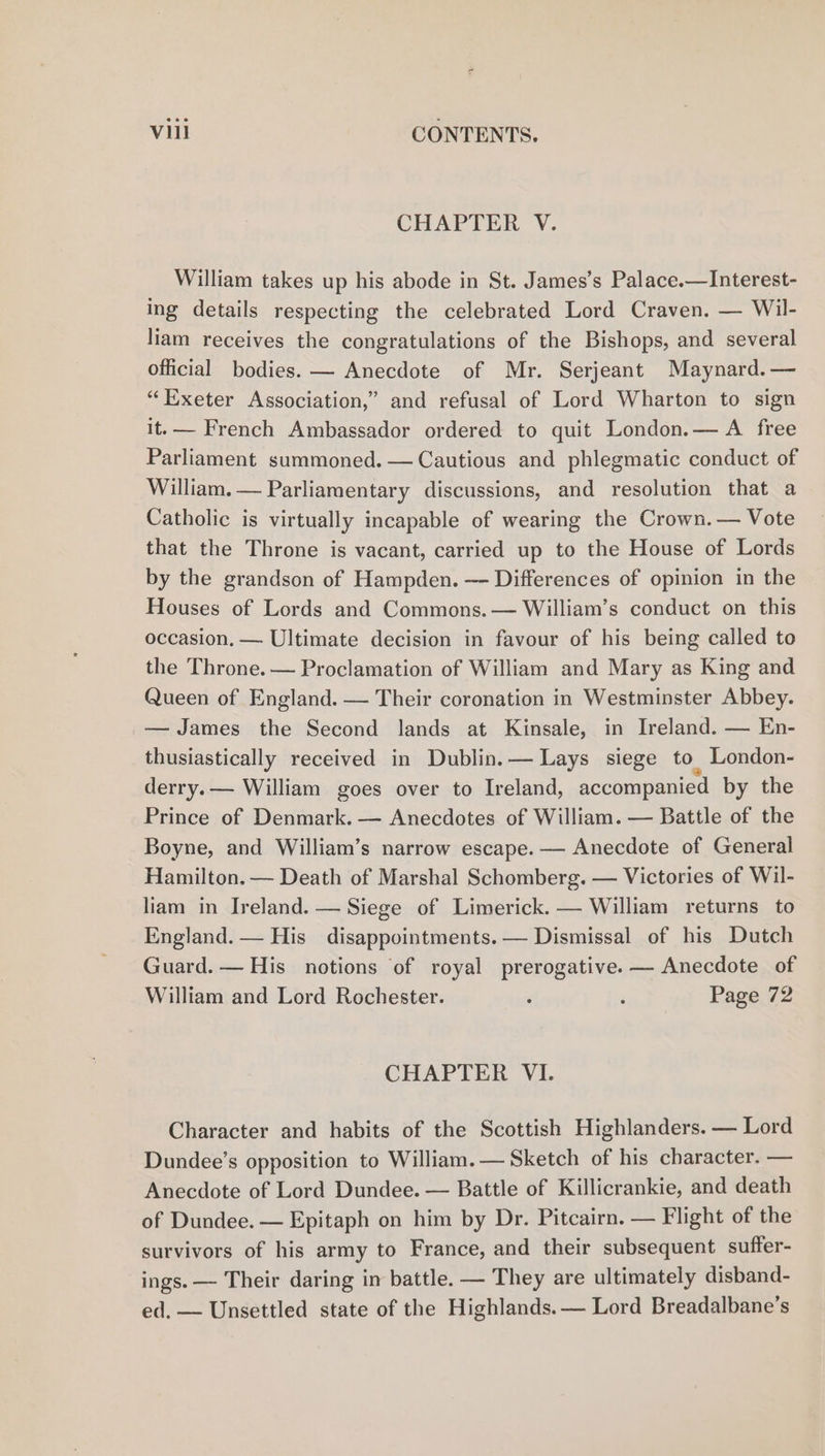 CHAPTER V. William takes up his abode in St. James’s Palace.—Interest- ing details respecting the celebrated Lord Craven. — Wil- liam receives the congratulations of the Bishops, and several official bodies. — Anecdote of Mr. Serjeant Maynard.— “Exeter Association,” and refusal of Lord Wharton to sign it.— French Ambassador ordered to quit London.— A free Parliament summoned. — Cautious and phlegmatic conduct of William. — Parliamentary discussions, and resolution that a Catholic is virtually incapable of wearing the Crown. — Vote that the Throne is vacant, carried up to the House of Lords by the grandson of Hampden. — Differences of opinion in the Houses of Lords and Commons. — William’s conduct on this occasion. — Ultimate decision in favour of his being called to the Throne. — Proclamation of William and Mary as King and Queen of England. — Their coronation in Westminster Abbey. — James the Second lands at Kinsale, in Ireland. — En- thusiastically received in Dublin. — Lays siege to London- derry.— William goes over to Ireland, accompanied by the Prince of Denmark. — Anecdotes of William. — Battle of the Boyne, and William’s narrow escape. — Anecdote of General Hamilton. — Death of Marshal Schomberg. — Victories of Wil- liam in Ireland. — Siege of Limerick. — William returns to England. — His disappointments. — Dismissal of his Dutch Guard. — His notions of royal prerogative. — Anecdote of William and Lord Rochester. : ‘ Page 72 CHAPTER VI. Character and habits of the Scottish Highlanders. — Lord Dundee’s opposition to William.— Sketch of his character. — Anecdote of Lord Dundee. — Battle of Killicrankie, and death of Dundee. — Epitaph on him by Dr. Pitcairn. — Flight of the survivors of his army to France, and their subsequent suffer- ings. — Their daring in battle. — They are ultimately disband- ed. — Unsettled state of the Highlands. — Lord Breadalbane’s