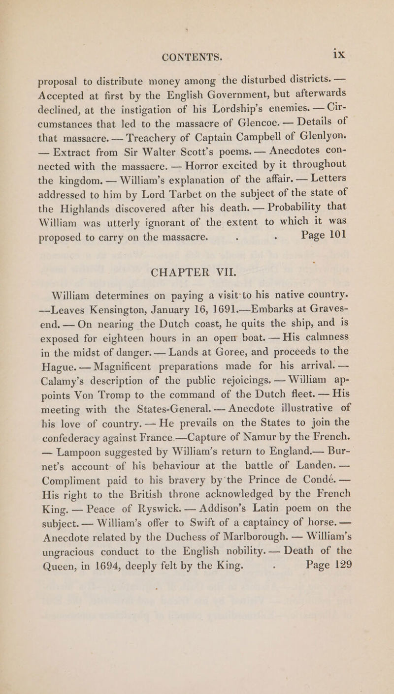 proposal to distribute money among the disturbed districts. — Accepted at first by the English Government, but afterwards declined, at the instigation of his Lordship’s enemies. — Cir- cumstances that led to the massacre of Glencoe. — Details of that massacre. — Treachery of Captain Campbell of Glenlyon. — Extract from Sir Walter Scott's poems. — Anecdotes con- nected with the massacre. — Horror excited by it throughout the kingdom. — William’s explanation of the affair. — Letters addressed to him by Lord Tarbet on the subject of the state of the Highlands discovered after his death. — Probability that William was utterly ignorant of the extent to which it was proposed to carry on the massacre. : : Page 101 CHAPTER VII. William determines on paying a visit-to his native country. —Leaves Kensington, January 16, 1691.—Embarks at Graves- end. — On nearing the Dutch coast, he quits the ship, and is exposed for eighteen hours in an opem boat. — His calmness in the midst of danger. — Lands at Goree, and proceeds to the Hague. — Magnificent preparations made for his arrival. — Calamy’s description of the public rejoicings. — William ap- points Von Tromp to the command of the Dutch fleet. — His meeting with the States-General.— Anecdote illustrative of his love of country. — He prevails on the States to join the confederacy against France.—Capture of Namur by the French. — Lampoon suggested by William’s return to England.— Bur- net’s account: of his behaviour at the battle of Landen. — Compliment paid to his bravery bythe Prince de Conde. — His right to the British throne acknowledged by the French King. — Peace of Ryswick.— Addison’s Latin poem on the subject. — William’s offer to Swift of a captaincy of horse. — Anecdote related by the Duchess of Marlborough. — William’s ungracious conduct to the English nobility.— Death of the Queen, in 1694, deeply felt by the King. : Page 129