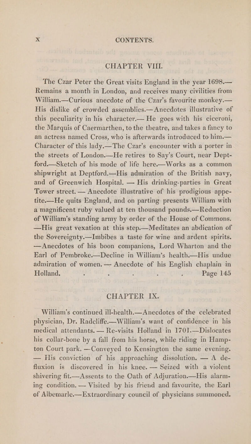 CHAPTER VIII. The Czar Peter the Great visits England in the year 1698.— Remains a month in London, and receives many civilities from William.—Curious anecdote of the Czar’s favourite monkey.— His dislike of crowded assemblies.— Anecdotes illustrative of this peculiarity in his character.— He goes with his ciceroni, the Marquis of Caermarthen, to the theatre, and takes a fancy to an actress named Cross, who is afterwards introduced to him.— Character of this lady.—The Czar’s encounter with a porter in the streets of London.—He retires to Say’s Court, near Dept- ford.—Sketch of his mode of life here-—Works as a common shipwright at Deptford.—His admiration of the British navy, and of Greenwich Hospital. — His drinking-parties in Great Tower street. — Anecdote illustrative of his prodigious appe- tite.—He quits England, and on parting presents William with a magnificent ruby valued at ten thousand pounds.—Reduction of William’s standing army by order of the House of Commons. —His great vexation at this step.—Meditates an abdication of the Sovereignty.—Imbibes a taste for wine and ardent spirits. —Anecdotes of his. boon companions, Lord Wharton and the Earl of Pembroke.—Decline in William’s health—His undue admiration of women. — Anecdote of his English chaplain in Holland. : : ; ; i Page 145 CHAPTER. bx, William’s continued ill-health.— Anecdotes of the celebrated physician, Dr. Radcliffe-—William’s want of confidence in his medical attendants. — Re-visits Holland in 1701.—Dislocates his collar-bone by a fall from his horse, while riding in Hamp- ton Court park. —Conveyed to Kensington the same evening. — His conviction of his approaching dissolution. — A de- fluxion is discovered in his knee. — Seized with a violent shivering fit—Assents to the Oath of Adjuration.—His alarm- ing condition. — Visited by his friend and favourite, the Earl of Albemarle-—Extraordinary council of physicians summoned.