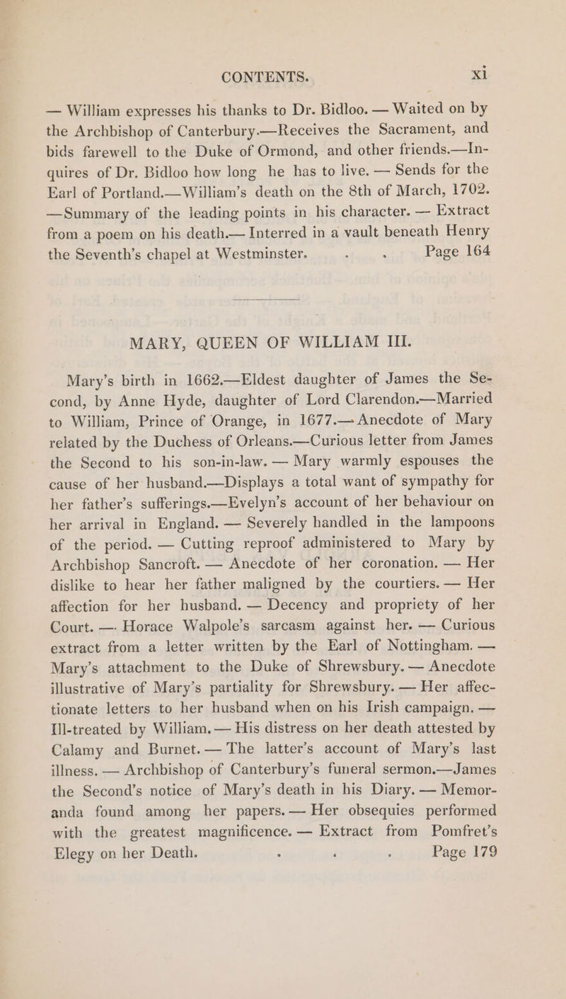 — William expresses his thanks to Dr. Bidloo. — Waited on by the Archbishop of Canterbury.—Receives the Sacrament, and bids farewell to the Duke of Ormond, and other friends.—In- quires of Dr. Bidloo how long he has to live. — Sends for the Earl of Portland.—William’s death on the 8th of March, 1702. —Summary of the leading points in his character. — Extract from a poem on his death.— Interred in a vault beneath Henry the Seventh’s chapel at Westminster. , : Page 164 MARY, QUEEN OF WILLIAM III. Mary’s birth in 1662.—Eldest daughter of James the Se- cond, by Anne Hyde, daughter of Lord Clarendon.—Married to William, Prince of Orange, in 1677.— Anecdote of Mary related by the Duchess of Orleans.—Curious letter from James the Second to his son-in-law. — Mary warmly espouses the cause of her husband.—Displays a total want of sympathy for her father’s sufferings.—Evelyn’s account of her behaviour on her arrival in England. — Severely handled in the lampoons of the period. — Cutting reproof administered to Mary by Archbishop Sancroft. — Anecdote of her coronation. — Her dislike to hear her father maligned by the courtiers. — Her affection for her husband. — Decency and propriety of her Court. —- Horace Walpole’s sarcasm against her. — Curious extract from a letter written by the Earl of Nottingham. — Mary’s attachment to the Duke of Shrewsbury. — Anecdote illustrative of Mary’s partiality for Shrewsbury. — Her affec- tionate letters to her husband when on his Irish campaign. — Ill-treated by William. — His distress on her death attested by Calamy and Burnet.— The latter’s account of Mary’s last illness. — Archbishop of Canterbury’s funeral sermon.—James the Second’s notice of Mary’s death in his Diary. — Memor- anda found among her papers.— Her obsequies performed with the greatest magnificence. — Extract from Pomfret’s Elegy on her Death. . ‘ : Page 179