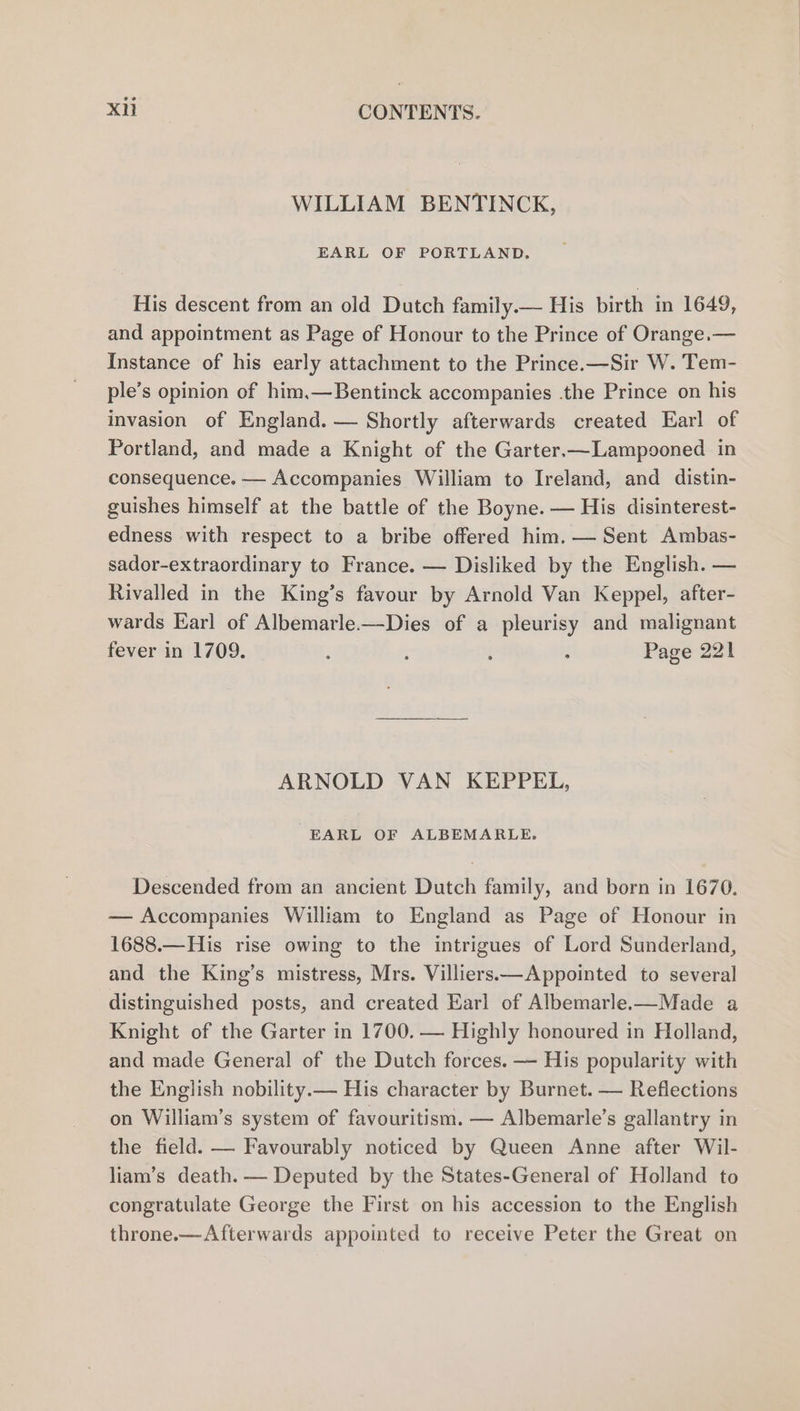 WILLIAM BENTINCK, EARL OF PORTLAND. His descent from an old Dutch family.— His birth in 1649, and appointment as Page of Honour to the Prince of Orange.— Instance of his early attachment to the Prince.—Sir W. Tem- ple’s opinion of him.—Bentinck accompanies the Prince on his invasion of England. — Shortly afterwards created Earl of Portland, and made a Knight of the Garter.—Lampooned in consequence. — Accompanies William to Ireland, and distin- guishes himself at the battle of the Boyne. — His disinterest- edness with respect to a bribe offered him. — Sent Ambas- sador-extraordinary to France. — Disliked by the English. — Rivalled in the King’s favour by Arnold Van Keppel, after- wards Earl of Albemarle.—Dies of a pleurisy and malignant fever in 1709. : : i : Page 221 ARNOLD VAN KEPPEL, EARL OF ALBEMARLE. Descended from an ancient Dutch family, and born in 1670. — Accompanies William to England as Page of Honour in 1688.—His rise owing to the intrigues of Lord Sunderland, and the King’s mistress, Mrs. Villiers—Appointed to several distinguished posts, and created Earl of Albemarle.—Made a Knight of the Garter in 1700. — Highly honoured in Holland, and made General of the Dutch forces. — His popularity with the English nobility.— His character by Burnet. — Reflections on William’s system of favouritism. — Albemarle’s gallantry in the field. — Favourably noticed by Queen Anne after Wil- liam’s death. — Deputed by the States-General of Holland to congratulate George the First on his accession to the English throne.-—Afterwards appointed to receive Peter the Great on