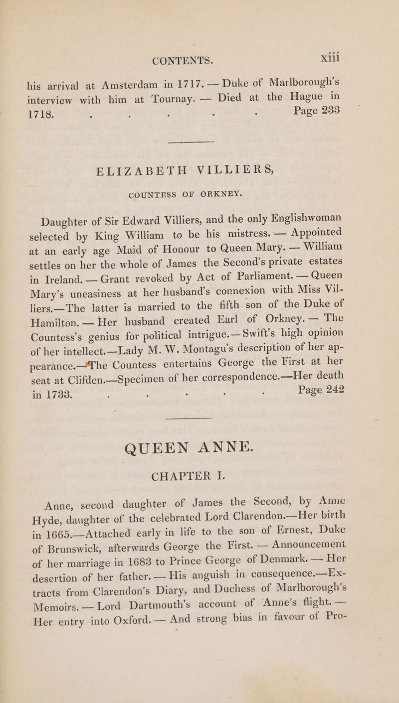 his arrival at Amsterdam in 1717. — Duke of Marlborough’s interview with him at Tournay. — Died at the Hague in 1718. ‘ f , - : Page 233 ELIZABETH VILLIERS, COUNTESS OF ORKNEY. Daughter of Sir Edward Villiers, and the only Englishwoman selected by King William to be his mistress. — Appointed at an early age Maid of Honour to Queen Mary. — William settles on her the whole of James the Second’s private estates in Ireland. — Grant revoked by Act of Parliament. -— Queen Mary’s uneasiness at her husband’s connexion with Miss Vil- liers.—The latter is married to the fifth son of the Duke of Hamilton. — Her husband created Earl of Orkney. — The Countess’s genius for political intrigue.— Swift’s high opinion of her intellect.—Lady M. W. Montagu’s description of her ap- pearance.—The Countess entertains George the First at her seat at Clifden——Specimen of her correspondence.—Her death in 1733. ; . . : Page 242 QUEEN ANNE. CHAPTER I. Anne, second daughter of James the Second, by Anne Hyde, daughter of the celebrated Lord Clarendon.—Her birth *n 1665.—-Attached early in life to the son of Ernest, Duke of Brunswick, afterwards George the First. — Announcement of her marriage in 1683 to Prince George of Denmark. — Her desertion of her father. — His anguish in consequence.—Ex- tracts from Clarendon’s Diary, and Duchess of Marlborough’s Memoirs. — Lord Dartmouth’s account of Anne’s flight. — Her entry into Oxford. — And strong bias in favour of Pro-