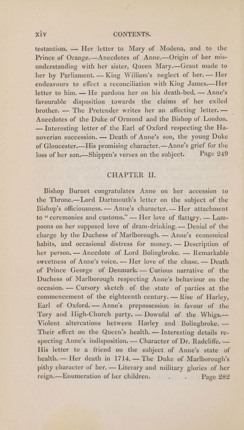 testantism. — Her letter to Mary of Modena, and to the Prince of Orange.—Anecdotes of Anne.—Origin of her mis- understanding with her sister, Queen Mary.—Grant made to her by Parliament. — King Wiilliam’s neglect of her. — Her endeavours to effect a reconciliation with King James.—Her letter to him. — He pardons her on his death-bed. — Anne’s favourable disposition towards the claims of her exiled brother. — The Pretender writes her an affecting letter. —_ Anecdotes of the Duke of Ormond and the Bishop of .London. — Interesting letter of the Earl of Oxford respecting the Ha- noverian succession. — Death of Anne’s son, the young Duke of Gloucester.—His promising character.— Anne’s grief for the loss of her son.—Shippen’s verses on the subject. Page 249 CHAPTER II. Bishop Burnet congratulates Anne on her accession to the Throne.—Lord Dartmouth’s letter on the subject of the Bishop’s officiousness. — Anne’s character.— Her attachment to “ceremonies and customs.” — Her love of flattery. — Lam- poons on her supposed love of dram-drinking. — Denial of the charge by the Duchess of Marlborough. — Anne’s economical habits, and occasional distress for money. — Description of her person. — Anecdote of Lord Bolingbroke. — Remarkable sweetness of Anne’s voice. — Her love of the chase. — Death of Prince George of Denmark:— Curious narrative of the Duchess of Marlborough respecting Anne’s behaviour on the occasion. — Cursory sketch of the state of parties at the commencement of the eighteenth century. — Rise of Harley, Earl of Oxford. — Anne's prepossession in favour of the Tory and High-Church party. — Downfal of the Whigs.— Violent altercations between Harley and Bolingbroke. — Their effect on the Queen’s health. — Interesting details re- specting Anne’s indisposition. — Character of Dr. Radcliffe. — His letter to a friend on the subject of Anne’s state of health. — Her death in 1714.— The Duke of Marlborough’s pithy character of her. — Literary and military glories of her reign,—Enumeration of her children. : Page 282