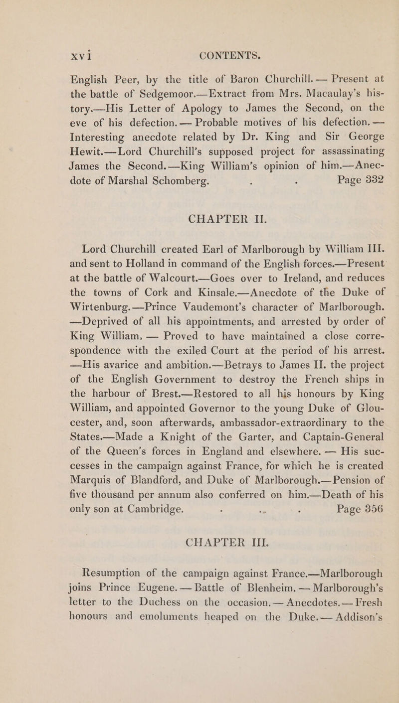 English Peer, by the title of Baron Churchill. — Present at the battle of Sedgemoor.—Extract from Mrs. Macaulay’s his- tory.—His Letter of Apology to James the Second, on the eve of his defection.— Probable motives of his defection. — Interesting anecdote related by Dr. King and Sir George Hewit.—Lord Churchill’s supposed project for assassinating James the Second.—King William’s opinion of him.—Anec- dote of Marshal Schomberg. , : Page 332 CHAPTER II. Lord Churchill created Earl of Marlborough by William III. and sent to Holland in command of the English forces.—Present at the battle of Walcourt.—Goes over to Ireland, and reduces the towns of Cork and Kinsale-——Anecdote of the Duke of Wirtenburg.—Prince Vaudemont’s character of Marlborough. —Deprived of all his appointments, and arrested by order of King William. — Proved to have maintained a close corre- spondence with the exiled Court at the period of his arrest. —His avarice and ambition.—Betrays to James II. the project of the English Government to destroy the French ships in the harbour of Brest.—Restored to all his honours by King William, and appointed Governor to the young Duke of Glou- cester, and, soon afterwards, ambassador-extraordinary to the States.—Made a Knight of the Garter, and Captain-General of the Queen’s forces in England and elsewhere. — His suc- cesses in the campaign against France, for which he is created Marquis of Blandford, and Duke of Marlborough.— Pension of five thousand per annum also conferred on him.—Death of his only son at Cambridge. : - ; Page 356 CHAPTER III. Resumption of the campaign against France-—Marlborough joins Prince Eugene.— Battle of Blenheim. — Marlborough’s letter to the Duchess on the occasion.— Anecdotes.— Fresh honours and emoluments heaped on the Duke.— Addison’s