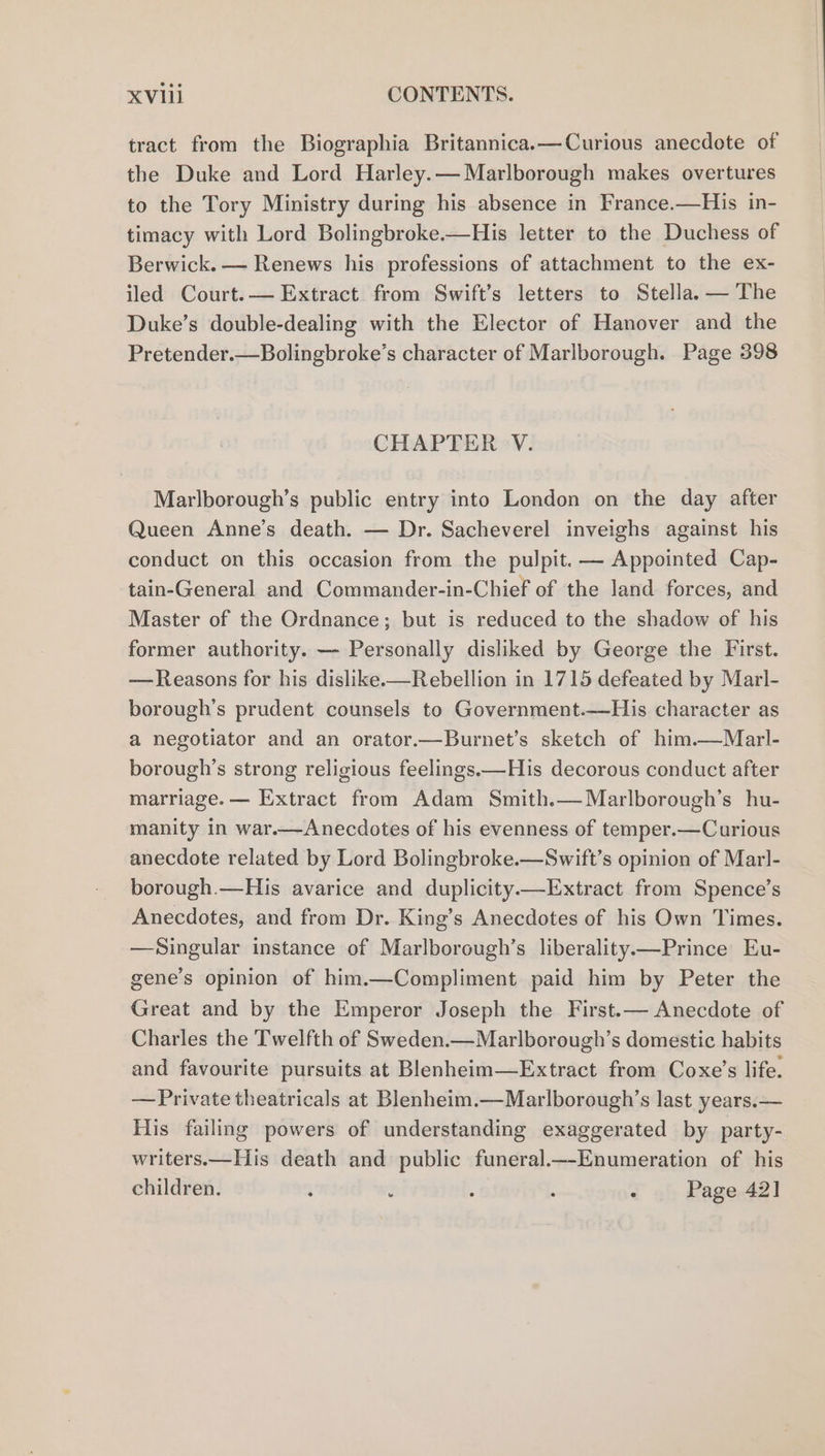 tract from the Biographia Britannica.—Curious anecdote of the Duke and Lord Harley.— Marlborough makes overtures to the Tory Ministry during his absence in France.—His in- timacy with Lord Bolingbroke.—His letter to the Duchess of Berwick. — Renews his professions of attachment to the ex- iled Court.— Extract from Swift’s letters to Stella. — The Duke’s double-dealing with the Elector of Hanover and the Pretender.—Bolingbroke’s character of Marlborough. Page 398 CHAPTER V. Marlborough’s public entry into London on the day after Queen Anne’s death. — Dr. Sacheverel inveighs against his conduct on this occasion from the pulpit. — Appointed Cap- tain-General and Commander-in-Chief of the land forces, and Master of the Ordnance; but is reduced to the shadow of his former authority. — Personally disliked by George the First. —Reasons for his dislike.—Rebellion in 1715 defeated by Marl- borough’s prudent counsels to Government.—His character as a negotiator and an orator.—Burnet’s sketch of him.—Marl- borough’s strong religious feelings.—His decorous conduct after marriage. — Extract from Adam Smith.—Marlborough’s hu- manity in war.—Anecdotes of his evenness of temper.—Curious anecdote related by Lord Bolingbroke.—Swift’s opinion of Marl- borough.—His avarice and duplicity—Extract from Spence’s Anecdotes, and from Dr. King’s Anecdotes of his Own Times. —Singular instance of Marlborough’s liberality.—Prince Eu- gene’s opinion of him.—Compliment paid him by Peter the Great and by the Emperor Joseph the First.— Anecdote of Charles the Twelfth of Sweden.—Marlborough’s domestic habits and favourite pursuits at Blenheim—Extract from Coxe’s life. —Private theatricals at Blenheim.—Marlborough’s last years.— His failing powers of understanding exaggerated by party- writers.—His death and public funeral.—-Enumeration of his children. : : : : A Page 42]
