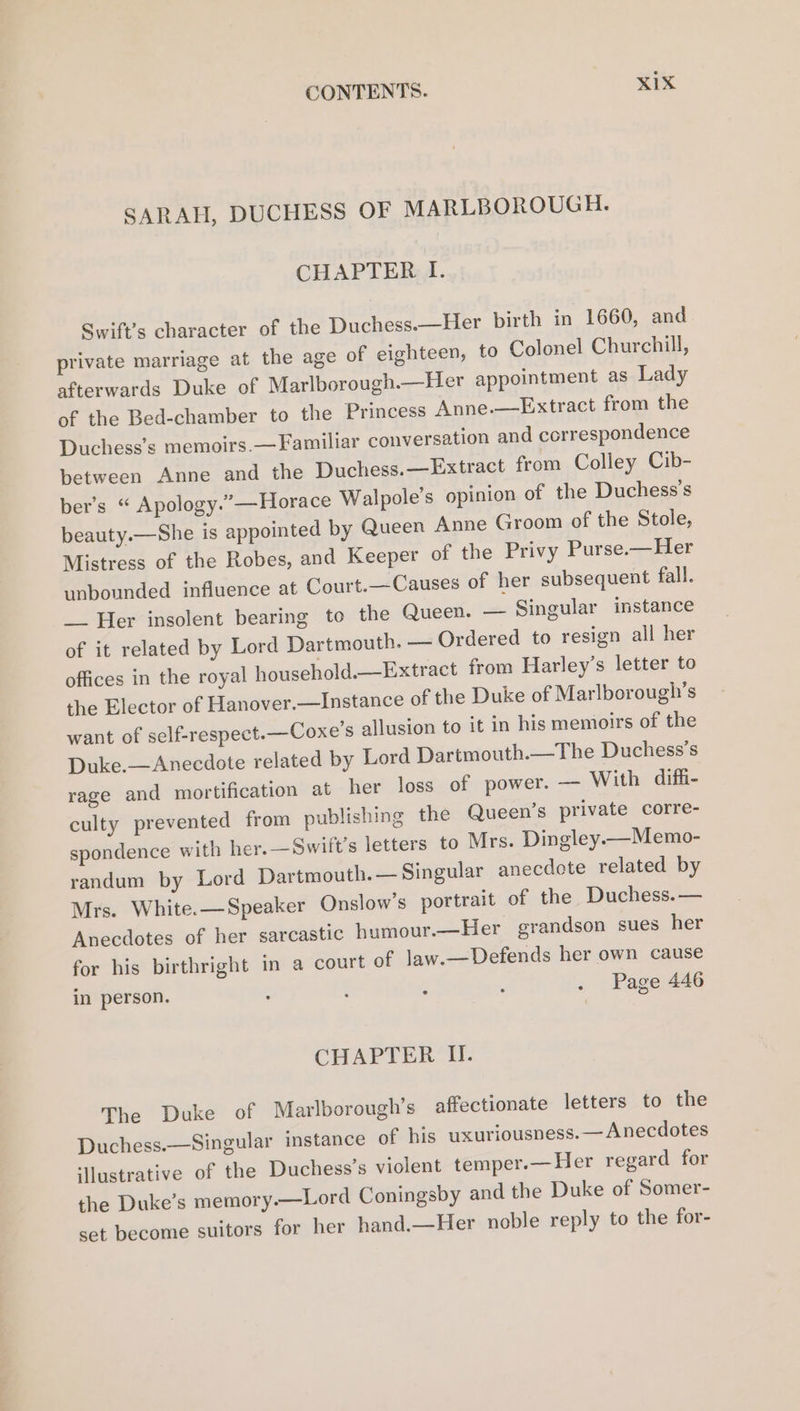 SARAH, DUCHESS OF MARLBOROUGH. CHAPTER I. Swift’s character of the Duchess.—Her birth in 1660, and private marriage at the age of eighteen, to Colonel Churchill, afterwards Duke of Marlborough.—Her appointment as Lady of the Bed-chamber to the Princess Anne.—Extract from the Duchess’s memoirs. —Familiar conversation and correspondence between Anne and the Duchess.—Extract from Colley Cib- ber’s “ Apology.’ —Horace Walpole’s opinion of the Duchess’s beauty.—She is appointed by Queen Anne Groom of the Stole, Mistress of the Robes, and Keeper of the Privy Purse.—Her unbounded influence at Court.—Causes of her subsequent fall. __ Her insolent bearing to the Queen. — Singular instance of it related by Lord Dartmouth. — Ordered to resign all her offices in the royal household.—Extract from Harley’s letter to the Elector of Hanover.—Instance of the Duke of Marlborough’s want of self-respect.—Coxe’s allusion to it in his memoirs of the Duke.—Anecdote related by Lord Dartmouth.—The Duchess’s rage and mortification at her loss of power. — With diffi- culty prevented from publishing the Queen’s private corre- spondence with her. —Swift’s letters to Mrs. Dingley.—Memo- randum by Lord Dartmouth. — Singular anecdote related by Mrs. White.—Speaker Onslow’s portrait of the Duchess. — Anecdotes of her sarcastic humour.—Her grandson sues her for his birthright in a court of law.—Defends her own cause in person. : ; - : . Page 446 CHAPTER II. The Duke of Marlborough’s affectionate letters to the Duchess.—Singular instance of his uxuriousness.— Anecdotes ‘ustrative of the Duchess’s violent temper.—Her regard for the Duke’s memory—Lord Coningsby and the Duke of Somer- set become suitors for her hand.—Her noble reply to the for-