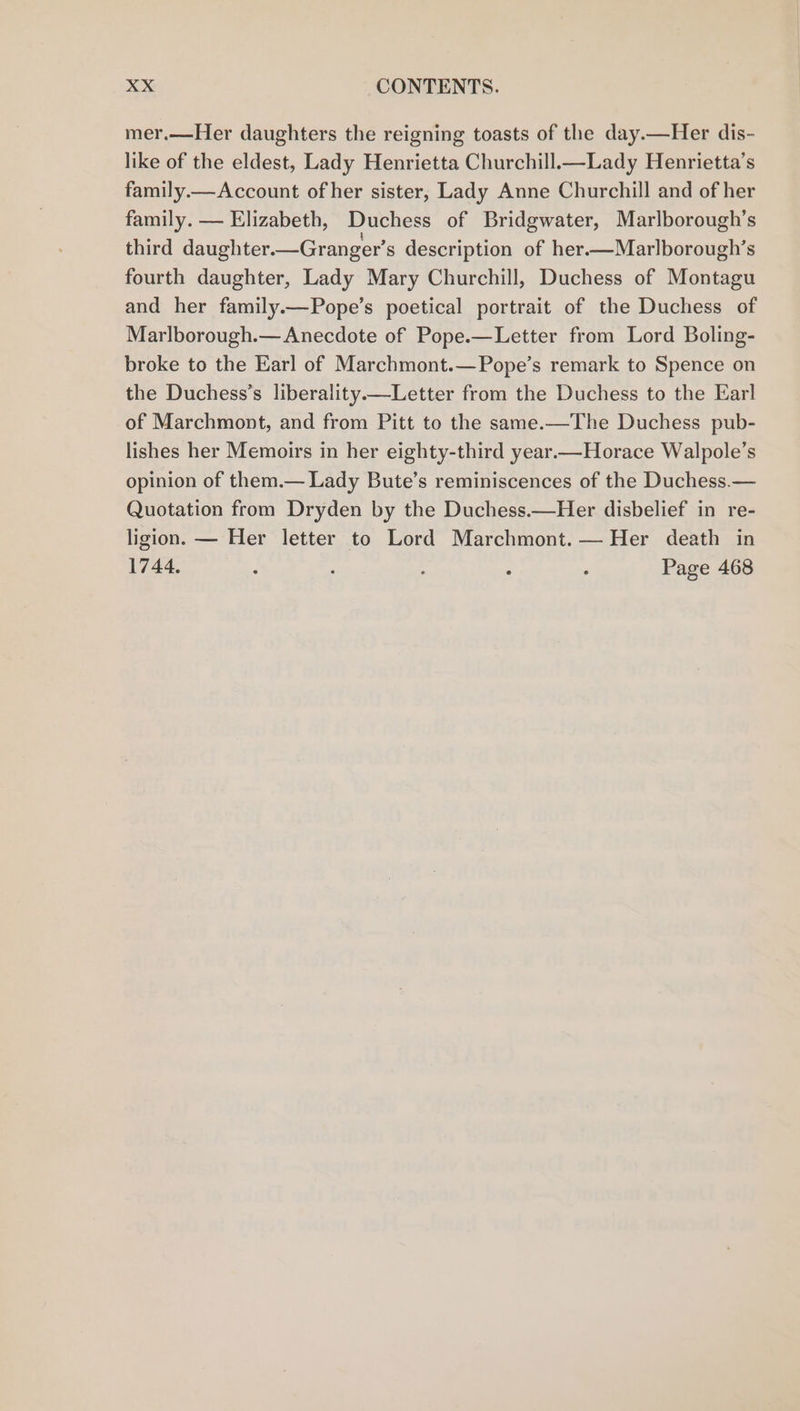 mer.—Her daughters the reigning toasts of the day.—Her dis- like of the eldest, Lady Henrietta Churchill.—Lady Henrietta’s family.— Account of her sister, Lady Anne Churchill and of her family. — Elizabeth, Duchess of Bridgwater, Marlborough’s third daughter.—Granger’s description of her.—Marlborough’s fourth daughter, Lady Mary Churchill, Duchess of Montagu and her family.—Pope’s poetical portrait of the Duchess of Marlborough.— Anecdote of Pope.—Letter from Lord Boling- broke to the Earl of Marchmont.—Pope’s remark to Spence on the Duchess’s liberality.—Letter from the Duchess to the Earl of Marchmont, and from Pitt to the same.—The Duchess pub- lishes her Memoirs in her eighty-third year.—Horace Walpole’s opinion of them.— Lady Bute’s reminiscences of the Duchess.— Quotation from Dryden by the Duchess.—Her disbelief in re- ligion. — Her letter to Lord Marchmont.— Her death in