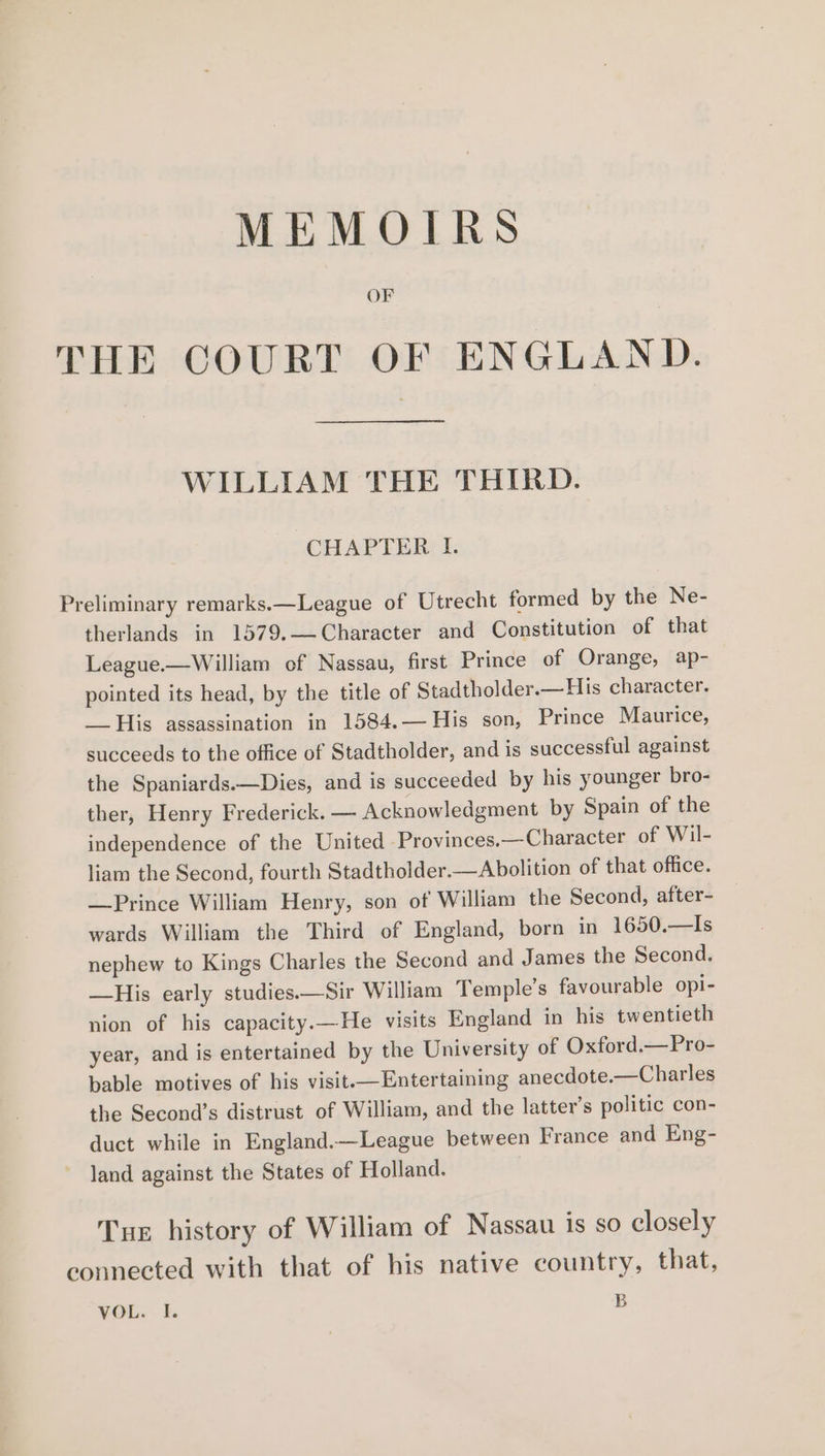 MEMOIRS OF THE COURT OF ENGLAND. WILLIAM THE THIRD. CHAPTER I. Preliminary remarks.—League of Utrecht formed by the Ne- therlands in 1579.—-Character and Constitution of that League.—William of Nassau, first Prince of Orange, ap- pointed its head, by the title of Stadtholder.— His character. __ His assassination in 1584.— His son, Prince Maurice, succeeds to the office of Stadtholder, and is successful against the Spaniards.—Dies, and is succeeded by his younger bro- ther, Henry Frederick. — Acknowledgment by Spain of the independence of the United -Provinces.—Character of Wil- liam the Second, fourth Stadtholder.—Abolition of that office. —Prince William Henry, son of William the Second, after- wards William the Third of England, born in 1650.—Is nephew to Kings Charles the Second and James the Second. —His early studies.—Sir William Temple’s favourable opi- nion of his capacity.—He visits England in his twentieth year, and is entertained by the University of Oxford.—Pro- bable motives of his visit-—Entertaining anecdote.—Charles the Second’s distrust of William, and the latter’s politic con- duct while in England.—League between France and Eng- land against the States of Holland. Tur history of William of Nassau is so closely connected with that of his native country, that,