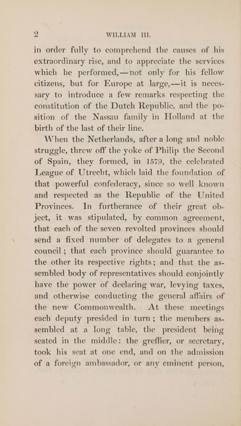 in order fully to comprehend the causes of his extraordinary rise, and to appreciate the services which he performed,—not only for his fellow citizens, but for Europe at large,—it is neces- sary to introduce a few remarks respecting the constitution of the Dutch Republic, and the po- sition of the Nassau family in Holland at the birth of the last of their line. When the Netherlands, after a long and noble struggle, threw off the yoke of Philip the Second of Spain, they formed, in 1579, the celebrated League of Utrecht, which laid the foundation of that powerful confederacy, since so well known and respected as the Republic of the United Provinces. In furtherance of their great ob- ject, it was stipulated, by common agreement, that each of the seven revolted provinces should send a fixed number of delegates to a general council; that each province should guarantee to the other its respective rights; and that the as- sembled body of representatives should conjointly have the power of declaring war, levying taxes, and otherwise conducting the general affairs of the new Commonwealth. At these meetings each deputy presided in turn; the members as- sembled at a long table, the president being seated in the middle: the greffier, or secretary, took his seat at one end, and on the admission of a foreign ambassador, or any eminent person,
