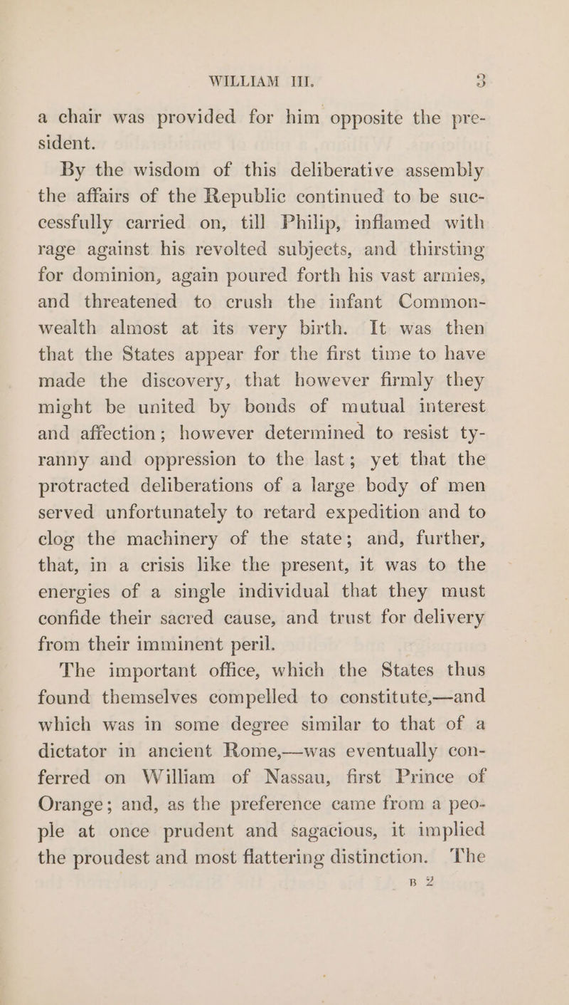 a chair was provided for him opposite the pre- sident. By the wisdom of this deliberative assembly the affairs of the Republic continued to be suc- cessfully carried on, till Philip, inflamed with rage against his revolted subjects, and thirsting for dominion, again poured forth his vast armies, and threatened to crush the infant Common- wealth almost at its very birth. It was then that the States appear for the first time to have made the discovery, that however firmly they might be united by bonds of mutual interest and affection; however determined to resist ty- ranny and oppression to the last; yet that the protracted deliberations of a large body of men served unfortunately to retard expedition and to clog the machinery of the state; and, further, that, in a crisis like the present, it was to the energies of a single individual that they must confide their sacred cause, and trust for delivery from their imminent peril. The important office, which the States thus found themselves compelled to constitute,—and which was in some degree similar to that of a dictator in ancient Rome,—was eventually con- ferred on William of Nassau, first Prince of Orange; and, as the preference came from a peo- ple at once prudent and sagacious, it implied the proudest and most flattering distinction. The BZ