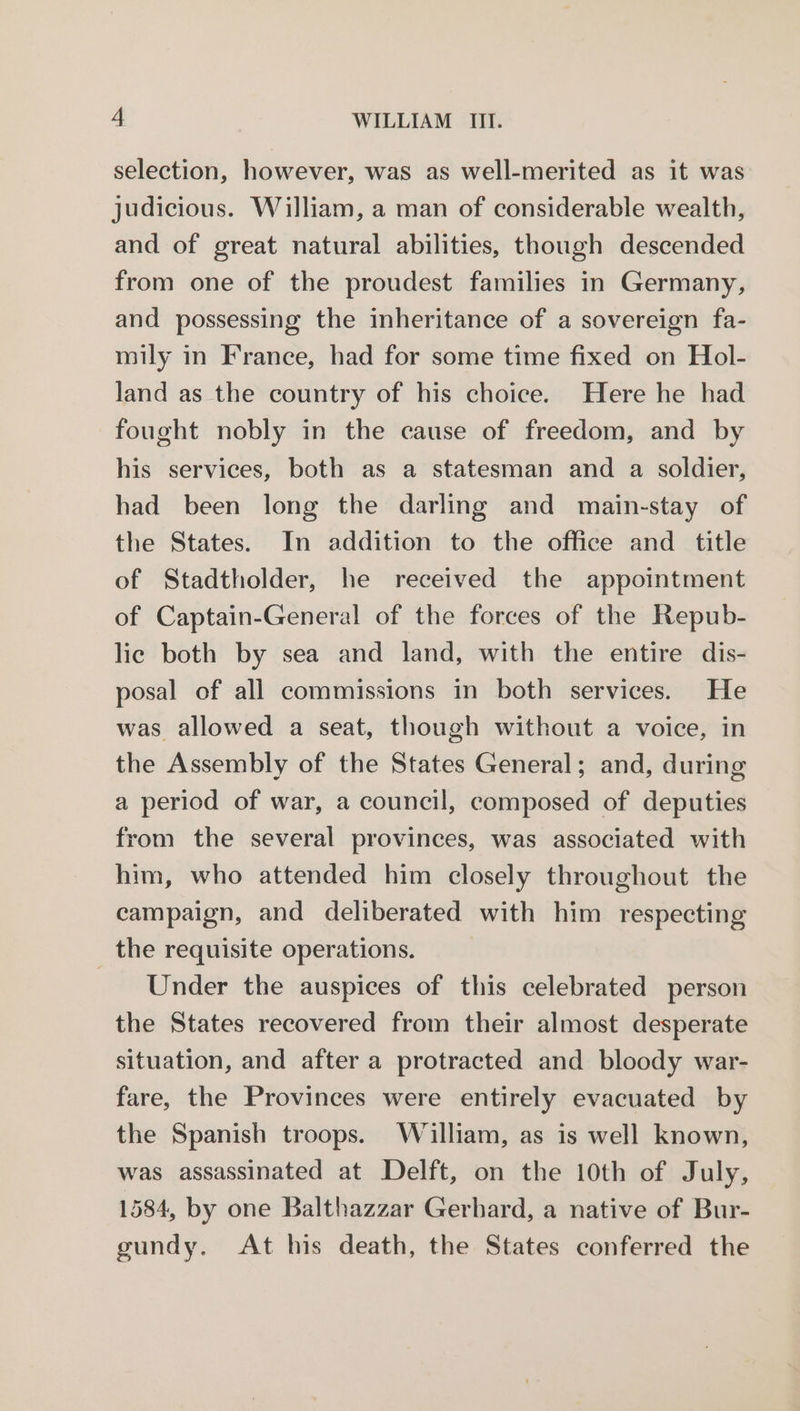 selection, however, was as well-merited as it was judicious. William, a man of considerable wealth, and of great natural abilities, though descended from one of the proudest families in Germany, and possessing the inheritance of a sovereign fa- mily in France, had for some time fixed on Hol- land as the country of his choice. Here he had fought nobly in the cause of freedom, and by his services, both as a statesman and a soldier, had been long the darling and main-stay of the States. In addition to the office and title of Stadtholder, he received the appointment of Captain-General of the forces of the Repub- lic both by sea and land, with the entire dis- posal of all commissions in both services. He was allowed a seat, though without a voice, in the Assembly of the States General; and, during a period of war, a council, composed of deputies from the several provinces, was associated with him, who attended him closely throughout the campaign, and deliberated with him respecting _ the requisite operations. Under the auspices of this celebrated person the States recovered from their almost desperate situation, and after a protracted and bloody war- fare, the Provinces were entirely evacuated by the Spanish troops. William, as is well known, was assassinated at Delft, on the 10th of July, 1584, by one Balthazzar Gerhard, a native of Bur- gundy. At his death, the States conferred the