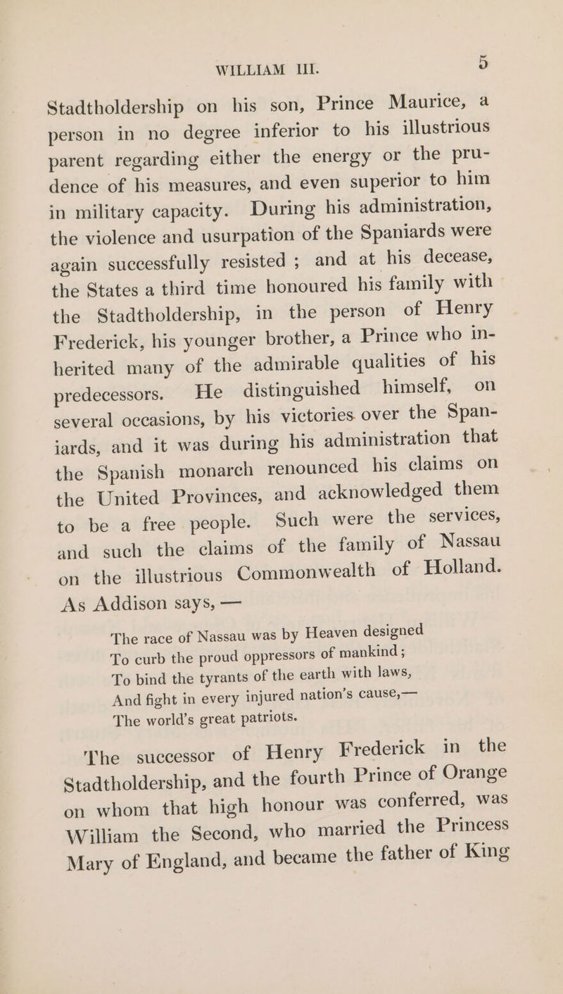 Stadtholdership on his son, Prince Maurice, a person in no degree inferior to his illustrious parent regarding either the energy or the pru- dence of his measures, and even superior to him in military capacity. During his administration, the violence and usurpation of the Spaniards were again successfully resisted ; and at his decease, the States a third time honoured his family with — the Stadtholdership, in the person of Henry Frederick, his younger brother, a Prince who in- herited many of the admirable qualities of his predecessors. He distinguished himself, on several occasions, by his victories. over the Span- jards, and it was during his administration that the Spanish monarch renounced his claims on the United Provinces, and acknowledged them to be a free people. Such were the services, and such the claims of the family of Nassau on the illustrious Commonwealth of Holland. As Addison says, — The race of Nassau was by Heaven designed To curb the proud oppressors of mankind ; To bind the tyrants of the earth with laws, - And fight in every injured nation’s cause,— The world’s great patriots. The successor of Henry Frederick in the Stadtholdership, and the fourth Prince of Orange on whom that high honour was conferred, was William the Second, who married the Princess Mary of England, and became the father of King